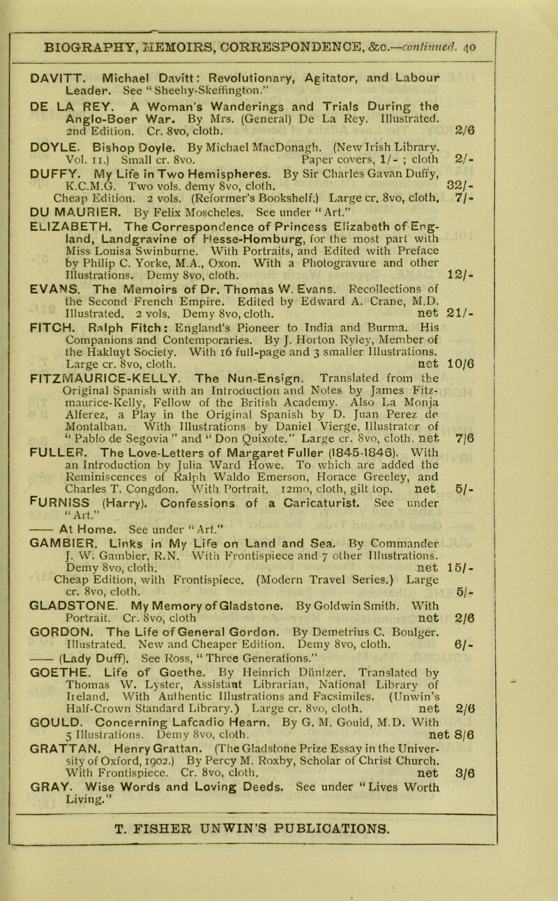 DAVITT. Michael Davitt: Revolutionary, Agitator, and Labour Leader. See “ Sheehy-Skeftington.” DE LA REY. A Woman’s Wanderings and Trials During the Anglo-Boer War. By Mrs. (General) De La Key. Illustrated, 2nd Edition. Cr. 8vo, cloth. 2/6 DOYLE. Bishop Doyle. By Michael MacDonagh. (New Irish Library. Vol. II.) Small cr. 8vo. Paper covers, 1/- ; cloth 2/- DUFFY. My Life in Two Hemispheres. By Sir Charles Gavan Duffy, K.C.M.G. Two vols. demy 8vo, cloth. 32/- Cheap Edition. 2 vols. (Reformer’s Bookshelf.) Large cr. 8vo, cloth. 7/- DU MAURIER. By Felix Moscheles. See under “Art.” ELIZABETH. The Correspondence of Princess Elizabeth of Eng- land, Landgravine of Hesse-Homburg, for the most part with Miss Louisa Swinburne. With Portraits, and Edited with Preface by Philip C. Yorke, M.A., Oxon. With a Photogravure and other Illustrations. Demy 8vo, cloth. 12/- EVANS. The Memoirs of Dr. Thomas W. Evans. Recollections of the Second French Empire. Edited by Edward A. Crane, M.D. Illustrated. 2 vols. Demy 8vo, cloth. net 21/- FITCH. Ralph Fitch: England’s Pioneer to India and Burma, His Companions and Contemporaries. By J. Horton R^dey, Member of the Hakluyt Society. With i6 full-page and 3 smaller Illustrations. Large cr. 8vo, cloth. net 10/6 FITZMAURICE-KELLY. The Nun-Ensign. Translated from the Original Spanish with an Introduction and Notes by James Fitz- maurice-Kelly, Fellow of the British Academy. Also La Monja Alferez, a Play in the Original Spanish by D, Juan Perez de Montalban. With Illustrations by Daniel Vierge, Illustrator of “ Pablo de Segovia” and “ Don Quixote,” Large cr. 8vo, cloth, net 7/6 FULLER. The Love-Letters of Margaret Fuller (1845-1840). With an Introduction by Julia Ward Howe. To which are added the Reminiscences of Ralph Waldo Emerson, Horace Greeley, and Charles T. Congdon. With Portrait. i2mo, cloth, gilt top. net 5/- FuRNISS (Harry). Confessions of a Caricaturist. See under “Art.” At Home. See under “Art.” GAM BIER, Links in My Life on Land and Sea. By Commander J. W. Gambler, R.N. With Frontispiece and 7 other Illustrations. Demy 8vo, cloth, net 15/- Cheap Edition, with Frontispiece, (Modern Travel Series,) Large cr. 8vo, cloth. 5/- GLADSTONE. My Memory of Gladstone. By Goldwin Smith. With Portrait. Cr. 8vo, cloth net 2/6 GORDON. The Life of General Gordon. By Demetrius C. Boulger. Illustrated. New and Cheaper Edition. Demy 8vo, cloth. 6/- (Lady Duff), See Ross, “Three Generations.” GOETHE. Life of Goethe. By Heinrich Diintzer. Translated by Thomas W. Lyster, Assistant Librarian, National Library of Ireland. With Authentic Illustrations and Facsimiles. (Unwin’s Half-Crown Standard Library.) Large cr. 8vo, cloth. net 2/6 GOULD. Concerning Lafcadio Hearn. By G. M, Gould, M.D. With 5 Illustrations. Demy 8vo, cloth. net 8/6 GRATTAN. Henry Grattan. (The Gladstone Prize Essay in the Univer- sity of Oxford, 1902.) By Percy M. Roxby, Scholar of Christ Church. With Frontispiece. Cr. 8vo, cloth. net 3/6 GRAY. W ise Words and Loving Deeds. See under “Lives Worth Living.”