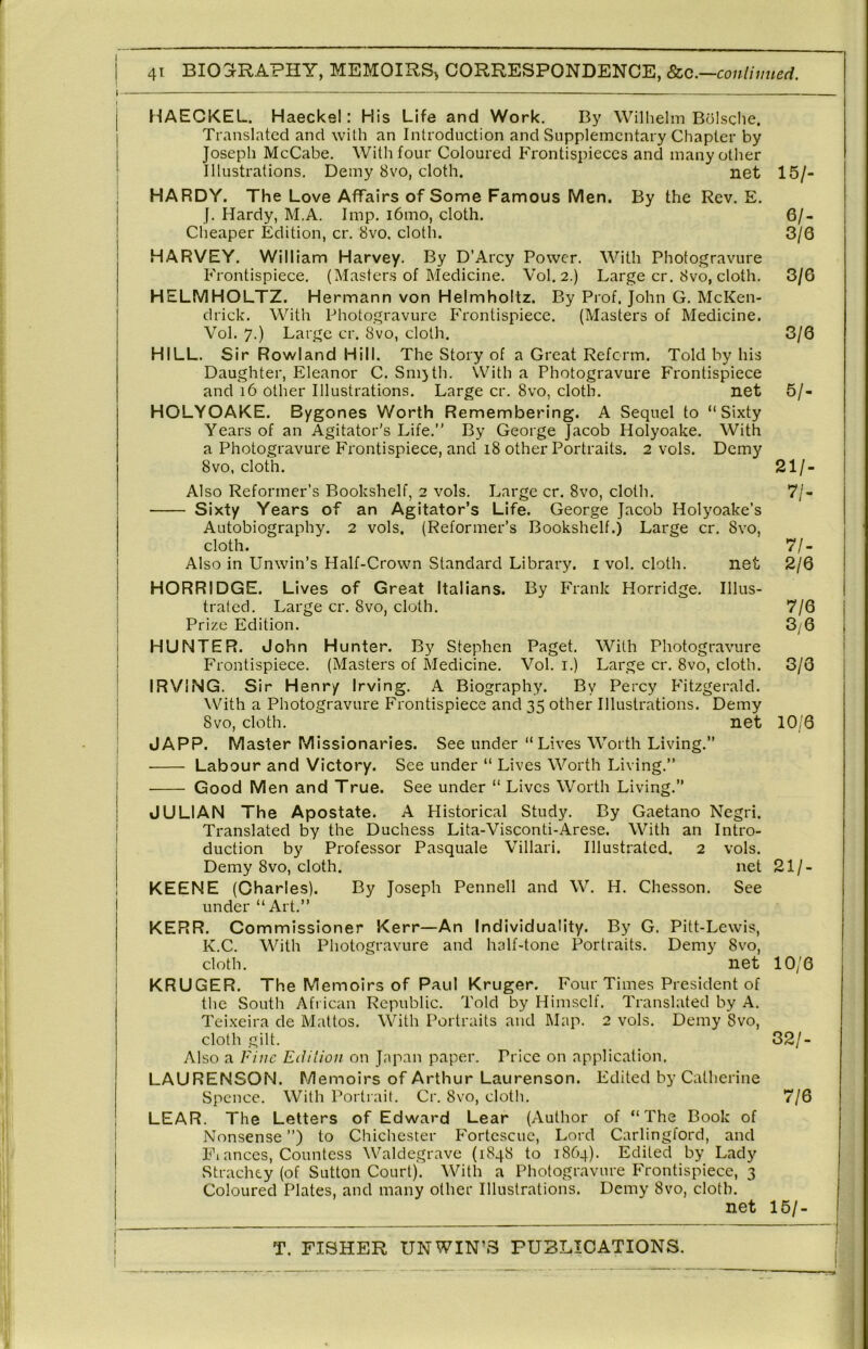 HAECKEL. Haeckel: His Life and Work. By Wilhelm Bolsche. Translated and with an Introduction and Supplementary Chapter by Joseph McCabe. With four Coloured Frontispieces and many other Illustrations. Demy 8vo, cloth. net HARDY. The Love Affairs of Some Famous Men. By the Rev. E. f. Hardy, M.A. Imp. i6mo, cloth. Cheaper Edition, cr. 8vo. cloth. HARVEY. William Harvey. By D’Arcy Power. With Photogravure Frontispiece. (Masters of Medicine. Vol. 2.) Large cr. 8vo, cloth. HELMHOLTZ. Hermann von Helmholtz. By Prof. John G. McKen- drick. With Photogravure Frontispiece. (Masters of Medicine. Vol. 7.) Large cr. 8vo, cloth. HILL. Sir Rowland Hill. The Story of a Great Reform. Told by his Daughter, Eleanor C. Sm)th. With a Photogravure Frontispiece and 16 other Illustrations. Large cr. 8vo, cloth. net HOLYOAKE. Bygones Worth Remembering. A Sequel to “Sixty Years of an Agitator's Life.” By George Jacob Holyoake. With a Photogravure Frontispiece, and i8 other Portraits. 2 vols. Demy 8vo, cloth. Also Reformer’s Bookshelf, 2 vols. Large cr. 8vo, cloth. Sixty Years of an Agitator’s Life. George Jacob Holyoake’s Autobiography. 2 vols. (Reformer’s Bookshelf.) Large cr. 8vo, cloth. Also in Unwin’s Half-Crown Standard Library, i vol. cloth. net HORRIDGE. Lives of Great Italians. By Frank Horridge. Illus- trated. Large cr. 8vo, cloth. Prize Edition. HUNTER. John Hunter. By Stephen Paget. With Photogravure Frontispiece. (Masters of Medicine. Vol. i.) Large cr. 8vo, cloth. IRVING. Sir H enry Irving. A Biography. By Percy Fitzgerald. With a Photogravure Frontispiece and other Illustrations. Demy 8vo, cloth. net JAPP. Master Missionaries. See under “Lives Worth Living.’’ Labour and Victory. See under “ Lives Worth Living.” Good Men and True. See under “ Lives Worth Living.” JULIAN The Apostate. A Historical Study. By Gaetano Negri. Translated by the Duchess Lita-Visconti-Arese. With an Intro- duction by Professor Pasquale Villari. Illustrated. 2 vols. Demy 8vo, cloth. net KEENE (Charles). By Joseph Pennell and W. H. Chesson. See under “Art.” KERR. Commissioner Kerr—An Individuality. By G. Pitt-Lewis, K.C. With Photogravure and half-tone Portraits. Demy 8vo, cloth. net KRUGER. The Memoirs of Paul Kruger. Four Times President of the South African Republic. Told by Himself. Translated by A. Teixeira de Mattos. With Portraits and Map. 2 vols. Demy 8vo, cloth gilt. Also a Fine Edition on Japan paper. Price on application. LAURENSON. Memoirs of Arthur Laurenson. Edited by Catherine Spence. With Portrait. Cr. 8vo, cloth. LEAR. The Letters of Edward Lear (Author of “The Book of Nonsense ”) to Chichester Fortcscue, Lord Carlingford, and Fi ances. Countess Waldegrave (1848 to 1864). Edited by Lady Strachey (of Sutton Court). With a Photogravure Frontispiece, 3 Coloured Plates, and many other Illustrations. Demy 8vo, cloth. net 15/. 6/- 3/6 3/6 3/6 5/. 21/. 7/- 7/- 2/6 7/6 3/6 3/6 10/6 21/- 10/6 32/- 7/6 15/- I