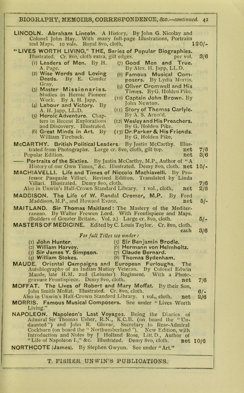 LINCOLN. Abraham Lincoln. A History. By John G. Nicolay and Colonel John Hay. With many full-page Illustrations, Portraits and Maps. 10 vols. Ro5^al 8vo, cloth. ' 120/- “ LIVES WORTH LIVING,” THE, Series of Popular Biographies. Illustrated. Cr. 8vo, cloth extra, gilt edges. per vol. (1) Leaders of Men. By H. (2) Loving Conder (3) (4) (5) (6) A. Page. Wise Words and Deeds. By E. Gray. Master Missionaries. Studies in Heroic Pioneer Work. By A. H. Japp. Labour and Victory. By A. H. Japp, LL.D. Heroic Adventure. Cliap- ters in Recent Explorations and Discovery. Illustrated. Great Minds in Art. By William Tirebuck. (7) (9) Living.” NAPOLEON. Napoleon’s Last Voyages. Being the Diaries of Admiral Sir Thomas Usher, R.N., K.C.B. (on board the “Un- daunted”) and John R. Glover, Secretary to Rear-Admiral Cockburn (on board the “ Northumberland ”). New Edition, with Introduction and Notes by J Holland Rose, Litt.D., Author of “ Life of Napoleon I.,” &c. Illustrated. Demy 8vo, cloth. net NORTHCOTE (James). By Stephen Gwynn. See under “ Art.” 3/6 Good Men and True. By Alex. H. Japp, LL.D. Famous Musical Com- posers. By Lydia Morris. Oliver Cromwell and His Times. ByG. Holden Pike. (10) Captain John Brown. By John Newton. (11) Story of Thomas Carlyle. By A. S. Arnold. (12) Wesley and His Preachers. By G. Holden Pike. (13) Dr.Parker &. His Friends. By G, Holden Pike. McCarthy. British Political Leaders. By Justin McCarthy. Illus- trated from Photographs. Large cr. 8vo, cloth, gilt top. net Popular Edition. net Portraits of the Sixties. By Justin McCarthy. M.P., Author of “A History of our Own Times,” &c. Illustrated. Demy 8vo, cloth, net MACHIAVELLI. Life and Times of Niccolo Machiavelli. By Pro- fessor Pasquale Villari. Revised Edition. Translated by Linda Villari. Illustrated. Demy 8vo, cloth. Also in Unwin’s Half-Crown Standard Library, i vol., cloth. net MADDISON. The Life of W. Randal Cremer, M.P. By Fred Maddison, M.P., and Howard Evans. net MAITLAND. Sir Thomas Maitland: The Mastery of the Mediter- ranean. By Walter Frewen Lord. With Frontispiece and Maps. (Builders of Greater Britain. Vol. 2.) Large cr. 8vo, cloth. MASTERSOF MEDICINE. Edited by C. Louis Taylor. Cr. 8vo, cloth. each For full Titles see under: (1) John Hunter. (5) Sir Benjamin Brodie. (2) William Harvey. (6) Hermann von Helmholtz. (3) Sir James Y. Simpson. (7) Claude Bernard. (4) William Stokes. (8) Thomas Sydenham. MAUDE. Crisntal Campaigns and European Furloughs. The Autobiography of an Indian Mutiny Veteran. By Colonel Edwin Maude, late H.M. 2nd (Leinster) Regiment. With a Photo- gravure Frontispiece. Demy 8vo, cloth. net MCFFAT. The Lives of Robert and Mary Moffat. By their Son, John Smith Moffat. Illustrated. Cr. 8vo, cloth. Also in Unwin’s Half-Crown Standard Library, i vol., cloth. net MCRRIS. Famous Musical Composers. See under “Lives Worth 7/6 3/6 15/- 7/6 2/8 6/- 6/- 3/6 7/6 6/- 2/6 10/6