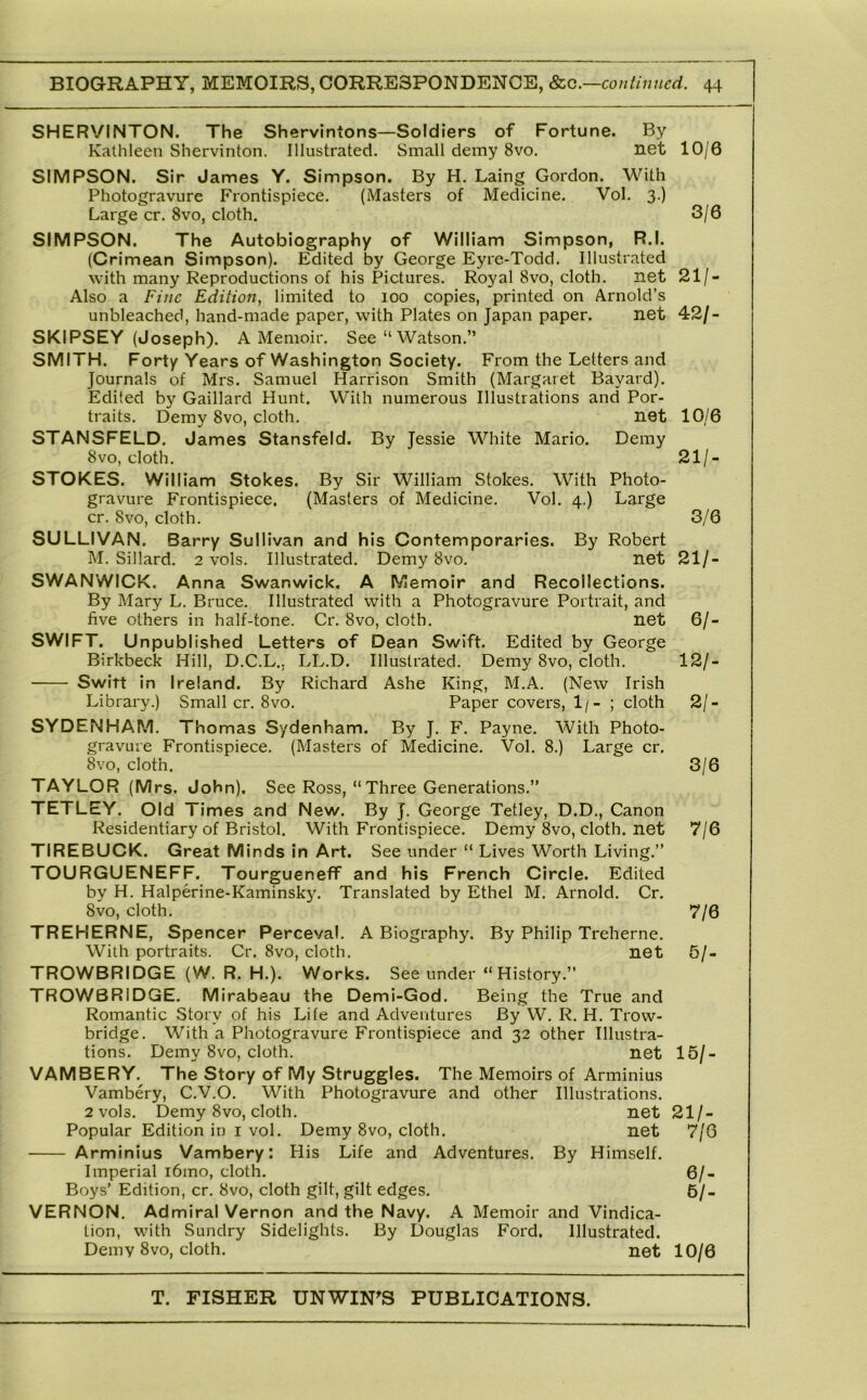 SHERVINTON. The Shervintons—Soldiers of Fortune. By Kathleen Shervinton. Illustrated. Small demy 8vo. net 10/0 SIMPSON. Sir James Y. Simpson. By H. Laing Gordon. With Photogravure Frontispiece. (Masters of Medicine. Vol, 3.) Large cr. 8vo, cloth, 3/6 SIMPSON. The Autobiography of William Simpson, R.l. (Crimean Simpson). Edited by George Eyre-Todd. Illustrated with many Reproductions of his Pictures. Royal 8vo, cloth. net 21/- Also a Fine Edition, limited to 100 copies, printed on Arnold’s unbleached, hand-made paper, with Plates on Japan paper. net 42/- SKIPSEY (Joseph). A Memoir. See “ Watson,” SMITH. Forty Years of Washington Society. From the Letters and Journals of Mrs. Samuel Harrison Smith (Margaret Bayard). Edited by Gaillard Hunt. With numerous Illustrations and Por- traits. Demy 8vo, cloth, net 10/6 STANSFELD. James Stansfeld. By Jessie White Mario. Demy 8vo, cloth. 21/- STOKES, William Stokes. By Sir William Stokes. With Photo- gravure Frontispiece. (Masters of Medicine. Vol. 4.) Large cr. 8vo, cloth. 3/6 SULLIVAN. Barry Sull ivan and his Contemporaries. By Robert M. Sillard. 2 vols. Illustrated. Demy 8vo. net 21/- SWANWICK. Anna Swanwick. A Memoir and Recollections. By Mary L. Bruce. Illustrated with a Photogravure Portrait, and five others in half-tone. Cr. 8vo, cloth. net 6/- SWIFT. Unpu blished Letters of Dean Swift. Edited by George Birkbeck Hill, D.C.L.. LL.D. Illustrated. Demy 8vo, cloth. 12/- Switt in Ireland. By Richard Ashe King, M.A. (New Irish Library.) Small cr. 8vo. Paper covers, 1/- ; cloth 2/- SYDENHAM. Thomas Sydenham. By J. F, Payne. With Photo- gravLue Frontispiece. (Masters of Medicine. Vol. 8.) Large cr. 8vo, cloth. 3/6 TAYLOR (Mrs. John). See Ross, “Three Generations.” TETLEY. Old Times and New. By J. George Tetley, D.D., Canon Residentiary of Bristol. With Frontispiece. Demy 8vo, cloth, net 7/6 TIREBUCK. Great Minds in Art. See under “ Lives Worth Living.” TOURGUENEFF. Tourgueneff and his French Circle. Edited by H. Halperine-Kaminsky. Translated by Ethel M. Arnold. Cr. 8vo, cloth, 7/6 TREHERNE, Spencer Perceval. A Biography. By Philip Treherne. With portraits. Cr. 8vo, cloth. net 5/- TROWBRIDGE (W. R. H.). Works. See under “History.” TROWBRIDGE, Mirabeau the Demi-God. Being the True and Romantic Story of his Life and Adventures By W, R. H. Trow- bridge. With a Photogravure Frontispiece and 32 other Illustra- tions. Demy 8vo, cloth. net 15/- VAMBERY. The Story of My Struggles. The Memoirs of Arminius Vambery, C.V.O, With Photogravure and other Illustrations. 2 vols. Demy 8vo, cloth. net 21/- Popular Edition in i vol. Demy 8vo, cloth, net 7/6 Arminius Vambery: His Life and Adventures. By Himself. Imperial i6mo, cloth. 6/- Boys’ Edition, cr. 8vo, cloth gilt, gilt edges, 6/- VERNON. Admiral Vernon and the Navy. A Memoir and Vindica- tion, with Sundry Sidelights. By Douglas Ford. Illustrated. Demy 8vo, cloth. net 10/6