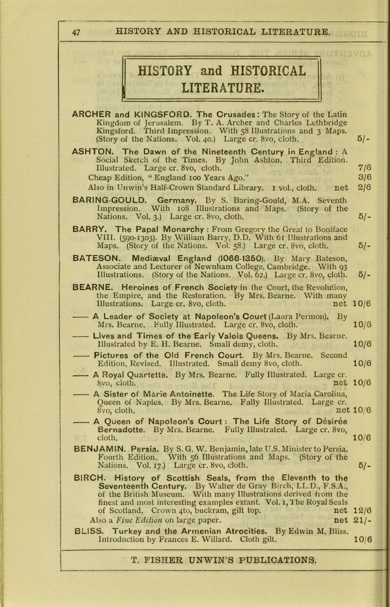 HISTORY and HISTORICAL LITERATURE. ARCHER and KINGSFORD. The Crusades: The Story of the Latin Kingdom of Jerusalem. By T. A. Archer and Charles Lethbridge Kingsford. Third Impression. With 58 Illustrations and 3 Maps. (Story of the Nations. Vol. 40,) Large cr, 8vo, cloth. ASHTON. The Dawn of the Nineteenth Century in England : A Social Sketch of the Times. By John Ashton. Third Edition. Illustrated. Large cr. 8vo, cloth. Cheap Edition, “ England 100 Years Ago.” Also in Unwin’s Half-Crown Standard Library, i vol., cloth. net BARING-GOULD. Germany. By S. Baring-Gould, M.A. Seventh Impression. With 108 Illustrations and Maps, (Story of the Nations. Vol, 3.) Large cr. 8vo, cloth. BARRY. The Papal Monarchy : From Gregory the Great to Boniface VIII, (590-1303). By William Barry, D.D. With 61 Illustrations and Maps. (Story of the Nations. Vol. 58.) Large cr. 8vo, cloth. BATESON. Mediaeval England (1066-1350). By Mary Bateson, Associate and Lecturer of Newnham College, Cambridge. With 93 Illustrations. (Story of the Nations. Vol. 62.) Large cr. 8vo, cloth. BEARNE. Heroines of French Society in the Court, the Revolution, the Empire, and the Restoration. By Mrs. Bearne. With many Illustrations. Large cr. 8vo, cloth. net 10/6 A Leader of Society at Napoleon’s Court (Laura Permon). By Mrs. Bearne, Fully Illustrated. Large cr. 8vo, cloth. 10/3 Lives and Times of the Early Valois Queens. By Mrs. Bearne. Illustrated by E. H. Bearne. Small demy, cloth. 10/6 Pictures of the Old French Court. By Mrs. Bearne. Second Edition, Revised. Illustrated. Small demy 8vo, cloth. 10/6 A Royal Quartette. By Mrs. Bearne. Fully Illustrated. Large cr. 8vo, cloth. net 10/6 A Sister of Marie Antoinette. The Life Story of Maria Carolina, Queen of Naples. By Mrs. Bearne. Fully Illustrated, Large cr. 8vo, cloth. net 10/6 A Queen of Napoleon’s Court: The Life Story of Desiree Bernadotte. By Mrs. Bearne. Fully Illustrated. Large cr. 8vo, cloth. 10/6 BENJAMIN. Persia. By S.G. W, Benjamin, late U.S. Minister to Persia. Fourth Edition. With 56 Illustrations and Maps. (Story of the Nations. Vol. 17.) Large cr. 8vo, cloth. 5/- BIRCH. History of Scottish Seals, from the Eleventh to the Seventeenth Century. By Walter de Gray Birch, LL.D., F.S.A., of the British Museum. With many Illustrations derived from the finest and most interesting examples extant. Vol. i, The Royal Seals of Scotland. Crown 4to, buckram, gilt top. net 12/6 Also a Fine Edition on large paper. net 21/- BLISS. Turkey and the Armenian Atrocities. By Edwin M. Bliss. Introduction by Frances E. Willard. Cloth gilt. 10/6 61- 7/6 3/6 2/6 61- 61- 61-