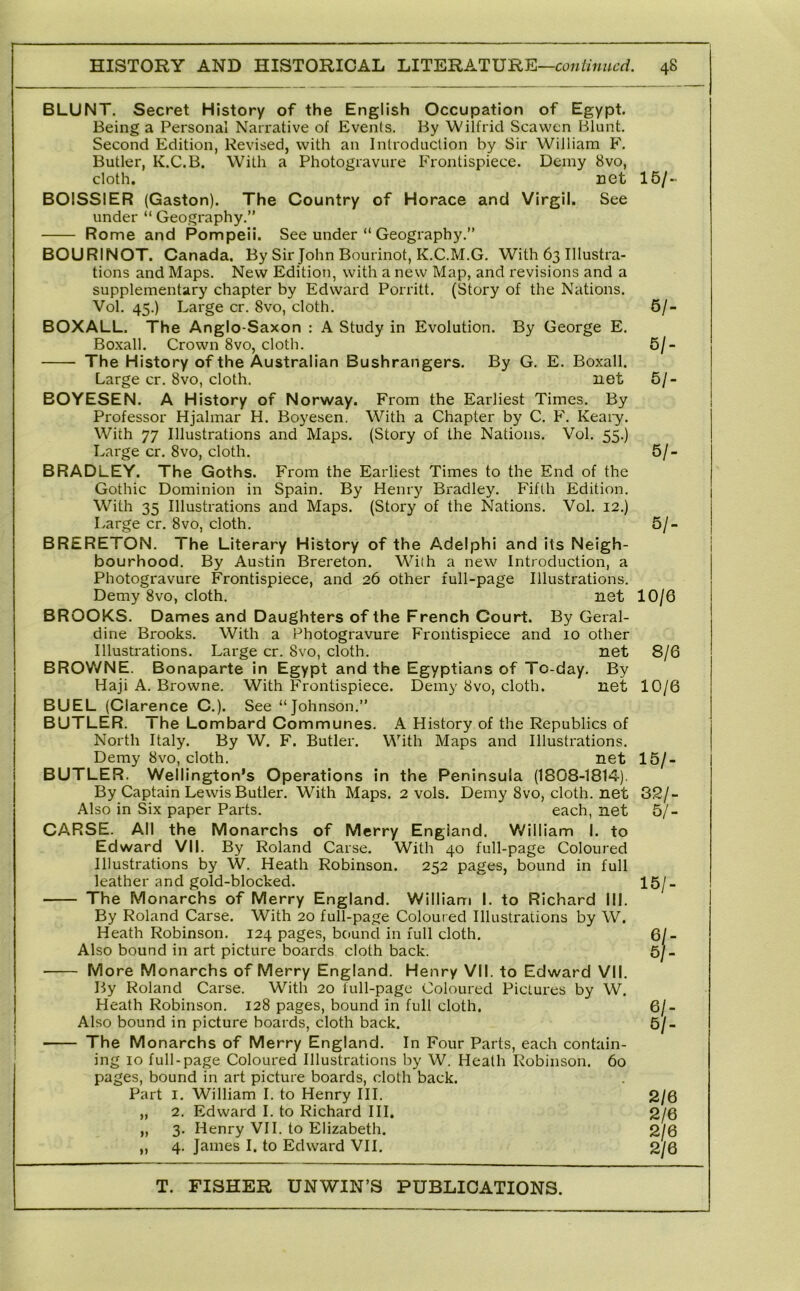 BLUNT. Secret History of the English Occupation of Egypt. Being a Personal Narrative of Events. By Wilfrid Sea wen Blunt. Second Edition, Revised, with an Introduction by Sir William F. Butler, K.C.B. With a Photogravure Frontispiece. Demy 8vo, cloth. net BOISSIER (Gaston). The Country of Horace and Virgil. See under “ Geography.” Rome and Pompeii. See under “ Geography.” BOURINOT. Canada. By Sir John Bourinot, K.C.M.G. With 63 Illustra- tions and Maps. New Edition, with a new Map, and revisions and a supplementary chapter by Edward Porritt. (Story of the Nations. Vol. 45.) Large cr. 8vo, cloth. BCXALL. The Anglo-Saxon : A Study in Evolution. By George E. Boxall. Crown 8vo, cloth. The History of the Australian Bushrangers. By G. E. Boxall. Large cr. 8vo, cloth. net BCYESEN. A History of Norway. From the Earliest Times. By Professor Hjalmar H. Boyesen. With a Chapter by C. F. Keary. With 77 Illustrations and Maps. (Story of the Nations. Vol. 55.) Large cr. 8vo, cloth. BRADLEY. The Goths. From the Earliest Times to the End of the Gothic Dominion in Spain. By Henry Bradley. Fifth Edition. With 35 Illustrations and Maps. (Story of the Nations. Vol. 12.) Large cr. 8vo, cloth. BRERETCN. The Literary History of the Adelphi and its Neigh- bourhood. By Austin Brereton. With a new Introduction, a Photogravure Frontispiece, and 26 other full-page Illustrations. Demy 8vo, cloth. net BROCKS. Dames and Daughters of the French Court. By Geral- dine Brooks. With a Photogravure Frontispiece and 10 other Illustrations. Large cr. 8vo, cloth. net BROWNE. Bonaparte in Egypt and the Egyptians of To-day. By Haji A. Browne. With Frontispiece. Demy 8vo, cloth. net BUEL (Clarence C.). See “Johnson.” BUTLER. The Lombard Communes. A History of the Republics of North Italy. By W. F. Butler. With Maps and Illustrations. Demy 8vo, cloth. net BUTLER. Wellington’s Operations in the Peninsula (1808-1814). By Captain Lewis Butler. With Maps. 2 vols. Demy 8vo, cloth, net Also in Six paper Parts. each, net CARSE. All the Monarchs of Merry England. William I. to Edward VII. By Roland Carse. With 40 full-page Coloured Illustrations by W. Heath Robinson. 252 pages, bound in full leather and gold-blocked. The Monarchs of Merry England. William I. to Richard III. By Roland Carse. With 20 full-page Coloured Illustrations by W. Heath Robinson. 124 pages, bound in full cloth. Also bound in art picture boards cloth back. More Monarchs of Merry England. Henry VII. to Edward VII. By Roland Carse. With 20 lull-page Coloured Pictures by W. Heath Robinson. 128 pages, bound in full cloth. Also bound in picture boards, cloth back. The Monarchs of Merry England. In Four Parts, each contain- ing 10 full-page Coloured Illustrations by W. Heath Robinson. 60 pages, bound in art picture boards, cloth back. Part I. William I. to Henry III. „ 2. Edward I. to Richard III. „ 3. Henry VII. to Elizabeth. 4. James I. to Edward VII. 16/-. 6/- 5/- 61- 61- 61- 10/6 8/6 10/6 161- 321- 5/- 15/- 61- 6 n 61- 61- 2/6 2/6 2/6 2/6