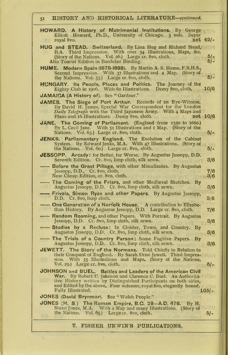 HOWARD, A History of Matrimonial Institutions. By George Elliott Howard, Ph.D., University of Chicago. 3 vols. Super royal 8vo. net 42/- HUG and STEAD. Switzerland. By Lina Hug and Richard Stead, B.A, Third Impression. With over 54 Illustrations, Maps, &c. (Story of the Nations. Vol. 26.) Large cr. 8vo, cloth. 5/- Also Tourist Edition in Baedeker Binding. 5/- HUME. Modern Spain (1878-1898). By Martin A. S. Hume, F.R.H.S., Second Impression. With 37 Illustrations and a Map. (Story of the Nations. Vol. 53.) Large cr. 8vo, cloth. 5/- HUNGARY. Its People, Places and Politics. The Journey of the Eighty Club in 1906. With 60 Illustrations. Demy 8vo, cloth. 10/6 JAMAICA (A History of). See “ Gardner.” JAMES. The Siege of Port Arthur. Records of an Eye-Witness. By David H. James, Special War Correspondent for the London Daily Telegraph with the Third Japanese Army. With 4 Maps and Plans and 16 Illustrations. Demy 8vo, cloth. net 10/6 JANE. The Coming of Parliament. (England from 1350 to I660.) By L. Cecil Jane. With 51 Illustrations and i Map. (Story of the Nations. Vol. 63.) Large cr. 8vo, cloth. 5/- JENKS. Parliamentary England. The Evolution of the Cabinet System. By Edward Jenks, M.A. With 47 Illustrations. (Story of the Nations. Vol. 60.) Large cr. 8vo, cloth. 5/- JESSOPP. Arcady : for Better, for Worse. By Augustus Jessopp, D.D. Seventh Edition. Cr. 8vo, limp cloth, silk sewn. 3/6 Before the Great Pillage, with other Miscellanies. By Augustus Jessopp, D.D., Cr. 8vo, cloth. 7/6 New Cheap Edition, cr. 8vo, cloth. 3/6 The Coming of the Friars, and other Mediaeval Sketches. By Augustus Jessopp, D.D. Cr. 8vo, limp cloth, silk sewn. 3/6 — Frivola, Simon Ryan and other Papers. By Augustus Jessopp, D.D. Cr. 8vo, limp cloth. 3/6 One Generation of a Norfolk House. A contribution to Elizabe- than History. By Augustus Jessopp, D.D. Large cr. 8vo, cloth. 7/6 Random Roaming, and other Papers. With Portrait. By Augustus Jessopp, D.D. Cr. 8vo, limp cloth, silk sewn. 3/6 Studies by a Recluse: In Cloister, Town, and Country. By Augustus Jessopp, D.D. Cr. 8vo, limp cloth, silk sewn. 3/6 The Trials of a Country Parson; Some Fugitive Papers. By Augustus Jessopp, D.D. Cr. 8vo, limp cloth, silk sewn. 3/6 JEWETT. The Story of the Normans. Told Chiefly in Relation to their Conquest of England. By Sarah Orne Jewett. Third Impres- sion. With 35 Illustrations and Maps. (Story of the Nations. Vol. 29.) Large cr. 8vo, cloth. 5/- JOHNSON and BUEL. Battles and Leaders of the American Civil War. By Robert U. Johnson and Clarence C. Buel. An Authorita- tive History written by Distinguished Participants on both sides, and Edited by the above. Four volumes, royal 8vo, elegantly bound. Fully Illustrated. 105/- JONES (David Brynmor). See “ Welsh People.” JONES (H. S.) The Roman Empire, B.C. 29—A.D. 476. By H. Stuart Jones, M.A. With a Map and many Illustrations. (Story of the Nations. Vol. 65.) Large cr. 8vo, cloth. 5/-