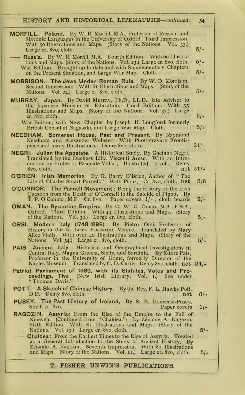 MORFILL. Poland. By W, R. Morfill, M.A., Professor of Russian and Slavonic Languages in the University of Oxford. Third Impression. With 50 Illustrations and Maps. (Story of the Nations. Vol. 33.) Large cr. 8vo, cloth. 5/- Russia. By W. R. Morfill, M.A. Fourth Edition. With 60 Illustra- tions and Maps. (Story of the Nations. Vol. 23.) Large cr. 8vo, cloth. 5/- War Edition. Brought up to date and with Supplementary Chapters on the Present Situation, and Large V/ar Map. Cloth. 6/- MORRISON. The Jews Under Roman Rule. By W. D. Morrison. Second Impression. With 61 Illustrations and Maps. (Story of the Nations. Vol. 24.) Large cr. 8vo, cloth. 5/- MURRAY. Japan. By David Murray, Ph.D., LL.D., late Adviser to the Japanese Minister of Education. Third Edition. With 35 Illustrations and Maps. (Story of the Nations. Vol. 37.) Large cr. 8vo, cloth. 5/- War Edition, with New Chapter by Joseph H. Longford, formerly British Consul at Nagasaki, and Large War Map. Cloth. 5/- NEEDHAM. Somerset House, Past and Present. By Raymond Needham and Alexander Webster With Photogravure Frontis- piece and many Illustrations. Demy 8vo, cloth. 21/- NEGRI. Julian the Apostate. A Historical Study. By Gaetano Negri. Translated by the Duchess Litta Visconti Arese. With an Intro- duction by Professor Pasquale Villari. Illustrated. 2 vols. Demy 8vo, cloth. net 21/- j O’BRIEN. Irish Memories. By R. Barry O’Brien, Author of “The Life of Charles Stuart Parnell.” With Plans. Cr. 8vo, cloth, net 3/0 O’CONNOR. The Parnell Movement: Being the History of the Irish Question from the Death of O’Connell to the Suicide of Pigott. By T. P. O’Connor, M.P. Cr. 8vo. Paper covers, 1/- ; cloth boards 2/- OMAN. The Byzantine Empire. By C. W. C. Oman, M.A., F.S.A., Oxford. Third Edition. With 44 Illustrations and Maps. (Story of the Nations. Vol. 30.) Large cr. 8vo, cloth. 5/- ORSI. Modern Italy (1748-1898). By Pietro Orsi, Professor of History in the R. Liceo Foscarini, Venice. Translated by Mary Alice Vialls. With over 40 Illustrations and Maps. (Story of the Nations. Vol. 54.) Large cr. 8vo, cloth. 5/- PAIS. Ancient Italy. Historical and Geographical Investigations in Central Italy, Magna Graecia, Sicily, ancl Sardinia. By Ettore Pais, Professor in the University of Rome, formerly Director of the Naples Museum. Translated by C. D. Curtis. Demy 8vo, cloth, net 21/- Patriot Parliament of 1689, with its Statutes, Votes and Pro- ceedings, The. (New Irish Library. Vol. i.) See under “ Thomas Davis.” POTT. A Sketch of Chinese History. By the Rev. F. L. Hawks Pott, D.D. Demy 8vo, cloth. net 6/- PUSEY. The Past History of Ireland, By S. E. Bouverie-Pusey. Small cr. 8vo. Paper covers 1/- RAGOZIN. Assyria: P'rom the Rise of the Empire to the P^all of Nineveh. (Continued from “Chaldea.”) By Zenaide A. Ragozin. Sixth Edition. With 8r Illustrations and Maps. (Story of the Nations. Vol. 13.) Large cr. 8vo, cloth. 6/- I Chaldea : From the Earliest Times to the Rise of Assyria. Treated I as a General Introduction to the Study of Ancient History. By Zenaide A. Ragozin. Seventh Impression. With 80 Illustrations and Maps. (Story of the Nations. Vol. ii.) Large cr. 8vo, cloth. 6/-