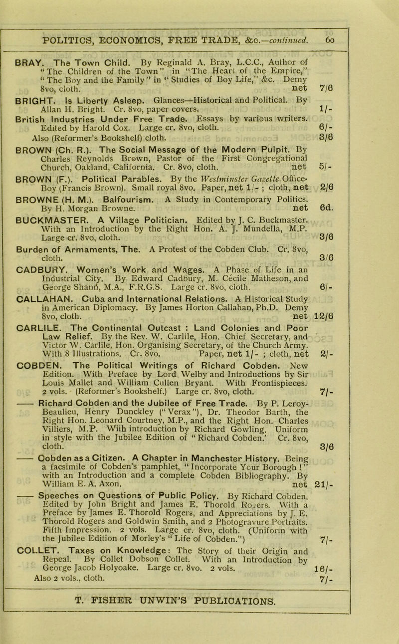 BRAY. The Town Child. By Reginald A. Bray, L.C.C., Author of “The Children of the Town” in “The Heart of the Empire,” “ The Boy and the Family” in “ Studies of Boy Life,” &c. Demy 8vo, cloth. net BRIGHT. Is Liberty Asleep. Glances—Historical and Political. By Allan H. Bright. Cr. 8vo, paper covers. British Industries Under Free Trade. Essays by various writers. Edited by Harold Cox. Large cr. 8vo, cloth. Also (Reformer’s Bookshelf) cloth. BROWN (Ch. R.). The Social Message of the Modern Pulpit. By Charles Reynolds Brown, Pastor of the First Congregational Church, Oakland, California. Cr. 8vo, cloth. net BROWN (F.). Political Parables. By the Westminster Gazette Office- Boy (Francis Brown). Small royal 8VO. Paper, net 1/-; cloth, net BROWNE (H. M.). Balfourism. A Study in Contemporary Politics. By H. Morgan Browne. net BUCKMASTER. A Village Politician. Edited by J. C. Buckmaster. With an Introduction by the Right Hon. A. J. Mundella, M.P. Large cr. 8vo, cloth. Burden of Armaments, The. A Protest of the Cobden Club. Cr. 8vo, cloth. OADBURY. Women’s Work and Wages. A Phase of Life in an Industrial City. By Edward Cadbury, M. Cecile Matheson, and George Shanri, M.A., F.R.G.S. Large cr. 8vo, cloth. CALLAHAN. Cuba and International Relations. A Historical Study in American Diplomacy. By James Horton Callahan, Ph.D. Demy 8vo, cloth. net CARLILE. The Continental Outcast : Land Colonies and Poor Law Relief. By the Rev. W. Carlile, Hon. Chief Secretary, and Victor W. Carlile, Hon. Organising Secretary, of the Church Army. With 8 Illustrations. Cr. 8vo. Paper, net 1/- ; cloth, net COBDEN. The Political Writings of Richard Cobden. New Edition. With Preface by Lord Welby and Introductions by Sir Louis Mallet and William Cullen Bryant. With Frontispieces. 2 vols. (Reformer’s Bookshelf.) Large cr. 8vo, cloth. Richard Cobden and the Jubilee of Free Trade. By P. Leroy- Beaulieu, Henry Dunckley (“Verax”), Dr. Theodor Barth, the Right Hon. Leonard Courtney, M.P., and the Right Hon. Charles Villiers, M.P. Wiih introduction by Richard Gowling. Uniform in style with the Jubilee Edition of “ Richard Cobden.’ Cr. 8vo, cloth. Cobden as a Citizen. A Chapter in Manchester History. Being a facsimile of Cobden’s pamphlet, “ Incorporate Ycur Borough ! ” with an Introduction and a complete Cobden Bibliography. By William E. A. Axon. net Speeches on Questions of Public Policy. By Richard Cobden. Edited by John Bright and James E. Thorold Rogers. With a Preface by James E, Thorold Rogers, and Appreciations by J. E. Thorold Rogers and Goldwin Smith, and 2 Photogravure Portraits. Fifth Impression. 2 vols. Large cr. 8vo, cloth. (Uniform with the Jubilee Edition of Morley’s “ Life of Cobden.”) COLLET. Taxes on Knowledge: The Story of their Origin and Repeal. By Collet Dobson Collet. With an Introduction by George Jacob Holyoake. Large cr. 8vo. 2 vols. Also 2 vols., cloth. 7/6 1/- 61- 3/6 5/- 2/6 6d. 3/6 3/6 61- 12/6 21- 71- 3/6 21/- 7/- 16/- 71-