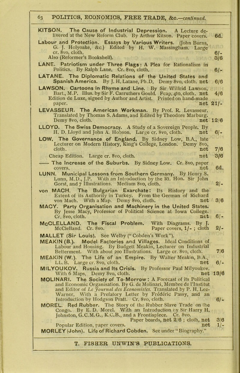 KITSON. The Cause of Industrial Depression. A Lecture de- livered at the New Reform Club. By Arthur Kitson. Paper covers. 6d. Labour and Protection. Essays by Various Writers. (John Burns, G. J. Holyoake, &c.) Edited by H. W. Massingham. Large cr. 8vo, cloth. 6/- Also (Reformer’s Bookshelf). 3/6 LANE. Patriotism under Three Flags: A Plea for Rationalism in Politics. By Ralph Lane. Cr. 8vo, cloth. 6/- LATANE. The Diplomatic Relations of the United States and Spanish America. By J. H. Latane, Ph.D. Demy 8vo, cloth, net 6/6 LAWSON. Cartoons in Rhyme and Line. By Sir Wilfrid Lawson, Bart., M.P. Ulus, by Sir F. Carruthers Gould. Fcap. 4to, cloth, net 4/6 Edition de Luxe, signed by Author and Artist. Printed on hand-made paper. net 21/- LEVASSEUR. The American Workman. By Prof. R. Levasseur. Translated by Thomas S. Adams, and Edited by Theodore Marburg. Demy 8vo, cloth. net 12/6 LLOYD. The Swiss Democracy. A Study of a Sovereign People. By H. D. Lloyd and John A. Hobson. Large cr. 8vo, cloth. net 6/- LOW, The Governance of England. By Sidney Low, B.A., late Lecturer on Modern History, King’s College, London. Demy 8vo, cloth. net 7/6 Cheap Edition. Large cr. 8vo, cloth. net 3/6 The Increase of the Suburbs. By Sidney Low. Cr. 8vo, paper covers. net 6d. LUNN. Municipal Lessons from Southern Germany. By Henry S. Lunn, M.D., J.P. With an Introduction by the Rt. Hon. Sir John Gorst, and 7 Illustrations. Medium 8vo, cloth. 2/- von MACH. The Bulgarian Exarchate: Its History and the Extent of its Authority in Turkey. From the German of Richard von Mach. With a Map. Demy 8vo, cloth. net 3/6 MACY. Party Organisation and Machinery in the United States. By Jesse Macy, Professor of Political Science at Iowa College. Cr. 8vo, cloth. net 6/- McCLELLAND. The Fiscal Problem. With Diagrams. By J. McClelland. Cr. 8vo. Paper covers, 1/- ; cloth 2/- MALLET (Sir Louis). See Welby (“ Cobden’s Work”). MEAKIN (B.). Model Factories and Villages. Ideal Conditions of Labour and Housing. By Budgett Meakin, Lecturer on Industrial Betterment. With about 200 Illustrations. Large cr. 8vo, cloth. 7/6 MEAKIN (W.). The Life of an Empire. By Walter Meakin, B.A., LL. B. Large cr. 8vo, cloth. net 6/- MILYOUKOV. Russia and Its Crisis. By Professor Paul Milyoukov. With 6 Maps. Demy 8vo, cloth. net 13/6 MOLINARI. The Society of To-Morrow : A Forecast of its Political and Economic Organisation. By G. de Molinari, Membre de I’Institut and Editor of Le Journal dcs Economisfcs. Translated by P. H. Lee- Warner. With a Prefatory Letter by Frederic Passy, and an Introduction by Hodgson Pratt. Cr. 8vo, cloth. 6/- MOREL. Red Rubber. The Story of the Rubber Slave Trade on the Congo. By E. D. Morel. With an Introduction 'ey Sir Harry H. Johnston, G.C.M.G., K.C.B., and a Frontispiece. Cr. 8vo. Paper boards, net 2/6 ; cloth, net 3/6 Popular Edition, paper covers. net 1/- MORLEY (John). Life of Richard Cobden. See under “Biography.”