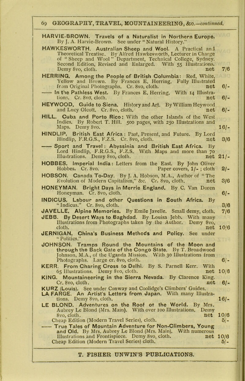 HARVIE-BROWN. Travels of a Naturalist in Northern Europe. By J. A. Harvie-Brown. See under “ Natural History,” HAWKESWORTH. Australian Sheep and Wool. A Practical and Theoretical Treatise. By Alfred Hawkesworth, Lecturer in Charge of “ Sheep and Wool ” Department, Technical College, Sydney, Second Edition, Revised and Enlarged. With 55 Illustrations. Demy Svo, cloth, net 7/6 HERRING. Among the People of British Columbia: Red, White, Yellow and Brown. By Frances E. Herring. Fully Illustrated from Original Photographs. Cr. Svo, cloth. net 6/- In the Pathless West. By Frances E. Herring. With 14 Illustra- tions. Cr. 8vO, cloth. net 6/- HEYWOOD, Guide to Siena. History and Art. By William Hey wood and Lucy Olcott. Cr. Svo, cloth. net 6/- HILL. Cuba and Porto Rico: With the other Islands of the West Indies. By Robert T. Hill. 500 pages, with 250 Illustrations and Maps. Demy Svo. 16/- HINDLIP. British East Africa: Past, Present, and Future. By Lord Hindlip, F.R.G.S., F.Z.S. Cr. Svo, cloth, net 3/6 Sport and Travel: Abyssinia and British East Africa. By Lord Hindlip, F.R.G.S., h'.Z.S. With Maps and more than 70 Illustrations. Demy Svo, cloth, net 21/- HOBBES. Imperial India: Letters from the East. By John Oliver Hobbes. Cr. Svo, Paper covers, 1/- ; cloth 2/- HOBSON. Canada To-Day. By J. A. Hobson, M.A., Author of “The Evolution of Modern Capitalism,” &c. Cr. Svo, cloth. net 3/6 HONEYMAN, Bright Days in Merrie England. By C. Van Doren Honeyman. Cr. Svo, cloth. 6/- INDICUS. Labour and other Questions in South Africa. By “Indicus.” Cr. Svo, cloth. 3/6 JAVELLE, Alpine Memories. By Emile Javelle. Small demy, cloth. 7/6 JEBB. By Desert Ways to Baghdad. By Louisa Jebb. With many Illustrations from Photographs taken by the Author. Demy Svo, cloth. net 10/6 JERNIGAN. China’s Business Methods and Policy. See under “ Politics.” JOHNSON. Tramps Round the Mountains of the Moon and through the Back Gate of the Congo State. By T. Broadwood Johnson, M.A., of the Uganda Mission. With 30 Illustrations from Photographs. Large cr. Svo, cloth. 6/- KERR. From Charing Cross to Delhi. By S. Parnell Kerr. With 65 Illustrations. Demy Svo, cloth. net 10/8 KING. Mountaineering in the Sierra Nevada. By Clarence King. Cr. Svo, cloth. net 6/- KURZ (Louis). See under Conway and Coolidge’s Climbers’ Guides. LA FARGE. An Artist’s Letters from Japan. With many Illustra- tions. Demy Svo, cloth. 16/- LE BLOND. Adventures on the Roof of the World. By Mrs. Aubrey Le Blond (Mrs, Main). With over 100 Illustrations. Demy Svo, cloth. net 10/6 Cheap Edition (Modern Travel Series), cloth. 5/- True Tales of Mountain Adventure for Non-Climbers, Young and Old. By Mrs. Aubrey Le Blond (Mrs. Main). With numerous Illustrations and Frontispiece. Demy Svo, cloth. net 10/6 Cheap Edition (Modern Travel Series) cloth, 5/-