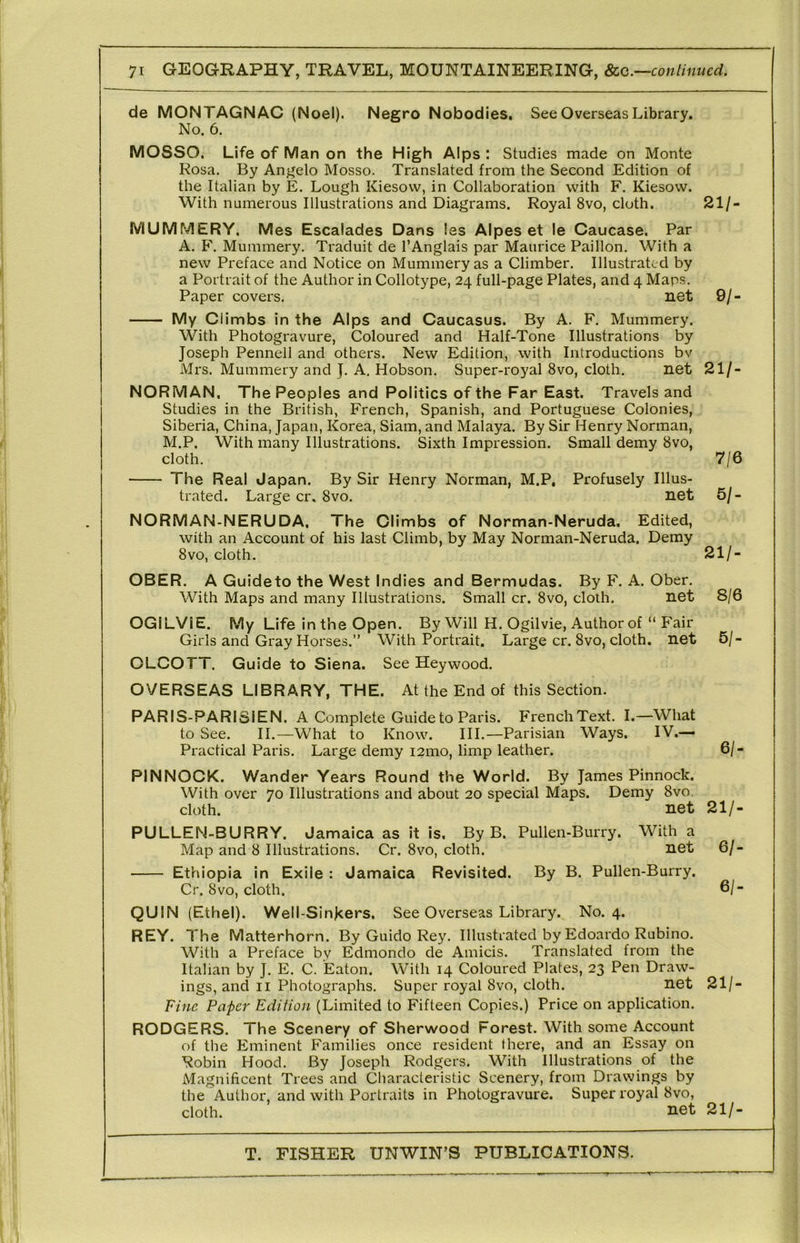 de MONTAGNAC (Noel). Negro Nobodies. See Overseas Library. No. 6. MOSSO. Life of Man on the High Alps : Studies made on Monte Rosa. By Angelo Mosso. Translated from the Second Edition of the Italian by E, Lough Kiesow, in Collaboration with F. Kiesow. With numerous Illustrations and Diagrams. Royal 8vo, cloth. 21/- MUMMERY, Mes Escalades Dans las Alpes et le Caucase. Par A. F. Mummery. Traduit de I’Anglais par Maurice Paillon. With a new Preface and Notice on Mummery as a Climber. Illustrated by a Portrait of the Author in Collotype, 24 full-page Plates, and 4 Maps. Paper covers. net 9/- My Climbs in the Alps and Caucasus. By A. F. Mummery. With Photogravure, Coloured and Half-Tone Illustrations by Joseph Pennell and others. New Edition, with Introductions bv Mrs. Mummery and J. A. Hobson. Super-royal 8vo, cloth. net 21/- NORMAN, The Peoples and Politics of the Far East. Travels and Studies in the British, French, Spanish, and Portuguese Colonies, Siberia, China, Japan, Korea, Siam, and Malaya. By Sir Henry Norman, M.P. With many Illustrations. Sixth Impression. Small demy 8vo, cloth. 7/6 The Real Japan. By Sir Henry Norman, M.P, Profusely Illus- trated. Large cr, 8vo. net 5/- NORMAN-NERUDA, The Climbs of Norman-Neruda. Edited, with an Account of his last Climb, by May Norman-Neruda. Demy 8VO, cloth. 21/- OBER. A Guideto the West Indies and Bermudas. By F. A. Ober. With Maps and many Illustrations. Small cr. 8vo, cloth. net 8/6 OGILViE. My Life in the Open. By Will H. Ogilvie, Author of “ Fair Girls and Gray Horses.” With Portrait. Large cr. 8vo, cloth, net 5/- OLCOTT. Guide to Siena. See Heywood. OVERSEAS LIBRARY, THE. At the End of this Section. PARIS-PARISIEN. A Complete Guide to Paris. FrenchText. I.—What to See. II.—What to Know. III.—Parisian Ways. IV.— Practical Paris. Large demy i2mo, limp leather. 6/- PINNOCK. Wander Years Round the World. By James Pinnock. With over 70 Illustrations and about 20 special Maps. Demy 8vo cloth. net 21/- PULLEN-BURRY. Jamaica as it is. By B. Pullen-Burry. With a Map and 8 Illustrations. Cr. 8vo, cloth. net 6/- Ethiopia in Exile : Jamaica Revisited. By B. Pullen-Burry. Cr. 8VO, cloth. 6/- QUIN (Ethel). Well-Singers. See Overseas Library. No. 4. REY. The Matterhorn. By Guido Rey. Illustrated by Edoardo Rubino. With a Preface by Edmondo de Amicis. Translated from the Italian by J. E. C. Eaton. With 14 Coloured Plates, 23 Pen Draw- ings, and II Photographs. Super royal 8vo, cloth. net 21/- Fine Paper Edition (Limited to Fifteen Copies.) Price on application. RODGERS. The Scenery of Sherwood Forest. With some Account of the Eminent Families once resident there, and an Essay on Robin Hood. By Joseph Rodgers. With Illustrations of the Magnificent Trees and Characteristic Scenery, from Drawings by the Author, and with Portraits in Photogravure. Super royal 8vo, cloth. net 21/-
