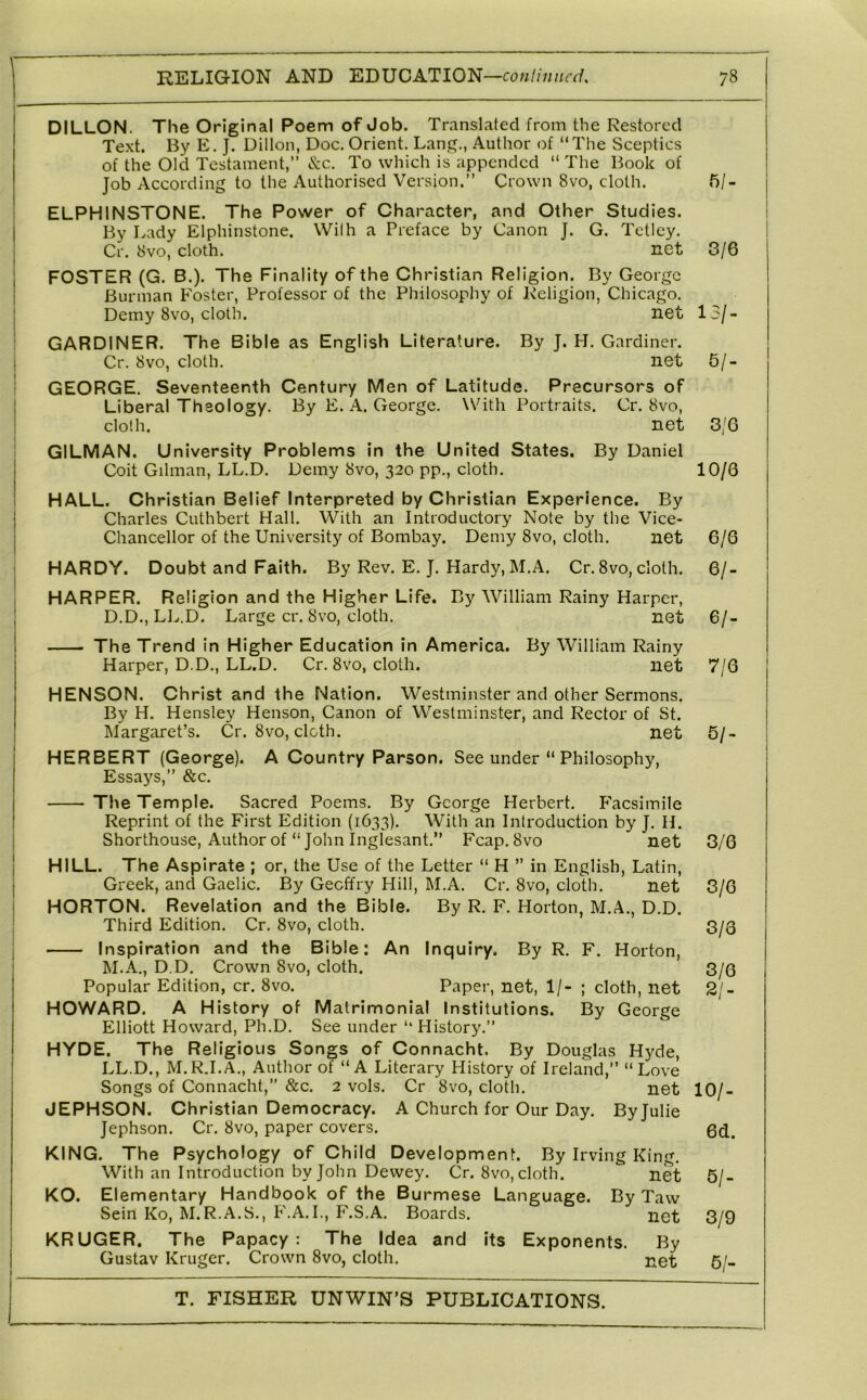 DILLON. The Original Poem of Job. Translated from the Restored Te.xt. By E. J. Dillon, Doc. Orient. Lane?., Author of “The Sceptics of the Old Testament,’’ &c. To which is appended “ The Book of Job According to the Authorised Version.’’ Crown 8vo, cloth. ELPHINSTONE. The Power of Character, and Other Studies. I By Lady Elphinstone. VVilh a Preface by Canon J. G. Tetley. . Cr. 8vo, cloth. net j FOSTER (G. B.). The Fi nality of the Christian Religion. By George 1 Burman Foster, Professor of the Philosophy of Religion, Chicago, j Demy 8vo, cloth. net : GARDINER. The Bible as English Literature. By J. H. Gardiner, j Cr. 8vo, cloth. net GEORGE. Seventeenth Century Men of Latitude. Precursors of j Liberal Theology. By E. A. George. With Portraits. Cr. 8vo, I cloth. net GILMAN. University Problems in the United States. By Daniel Coit Gilman, LL.D. Demy 8vo, 320 pp., cloth. 1 HALL. Christian Belief Interpreted by Christian Experience. By j Charles Cuthbert Hall, With an Introductory Note by the Vice- j Chancellor of the University of Bombay. Demy 8vo, cloth. net HARDY. Doubt and Faith. By Rev. E. J. Hardy, M.A. Cr, 8vo, cloth. ! HARPER. Religion and the Higher Life. By William Rainy Harper, D.D., LL.D. Large cr. 8vo, cloth. net The Trend in Higher Education in America. By William Rainy Harper, D.D., LL.D. Cr. 8vo, cloth. net HENSON. Christ and the Nation. Westminster and other Sermons. By H. Hensley Henson, Canon of Westminster, and Rector of St. Margaret’s. Cr. 8vo, cloth. net HERBERT (George). A Country Parson. See under “ Philosophy, Essays,’’ &c. The Temple. Sacred Poems. By George Herbert, Facsimile Reprint of the First Edition (1633). With an Introduction by J, H. I Shorthouse, Author of “ John Inglesant,” Fcap. 8vo net j HILL. The Aspirate ; or, the Use of the Letter “ H ” in English, Latin, Greek, and Gaelic. By Gecffry Hill, M.A. Cr, 8vo, cloth, net HORTON. Revelation and the Bible. By R, F. Horton, M.A., D.D. Third Edition. Cr, 8vo, cloth. Inspiration and the Bible: An Inquiry. By R. F. Horton, M.A., D.D, Crown 8vo, cloth. Popular Edition, cr. 8vo. Paper, net, 1/- ; cloth, net HOWARD. A History of Matrimonial Institutions. By George Elliott Howard, Ph.D. See under “ History.” HYDE. The Religious Songs of Connacht. By Douglas Hyde, LL.D., M.R.I.A,, Author of “A Literary History of Ireland,” “Love Songs of Connacht,” &c. 2 vols. Cr 8vo, cloth. net JEPHSON. Christian Democracy. A Church for Our Day. Byjulie Jephson. Cr. 8vo, paper covers. KING. The Psychology of Child Development. By Irving King, With an Introduction by John Dewey. Cr. 8vo, cloth. net KO. Elementary Handbook of the Burmese Language. By Taw Sein Ko, M.R.A.S., F.A, I., F.S.A. Boards. net KRUGER. The Papacy: The Idea and its Exponents. By Gustav Kruger. Crown 8vo, cloth. i>et 5/- 3/6 13/. 5/- 3/G 10/6 6/6 61- 61- 7/6 61- 3/6 3/6 3/0 3/6 21- 101- 6d. 61- 3/9 6/-