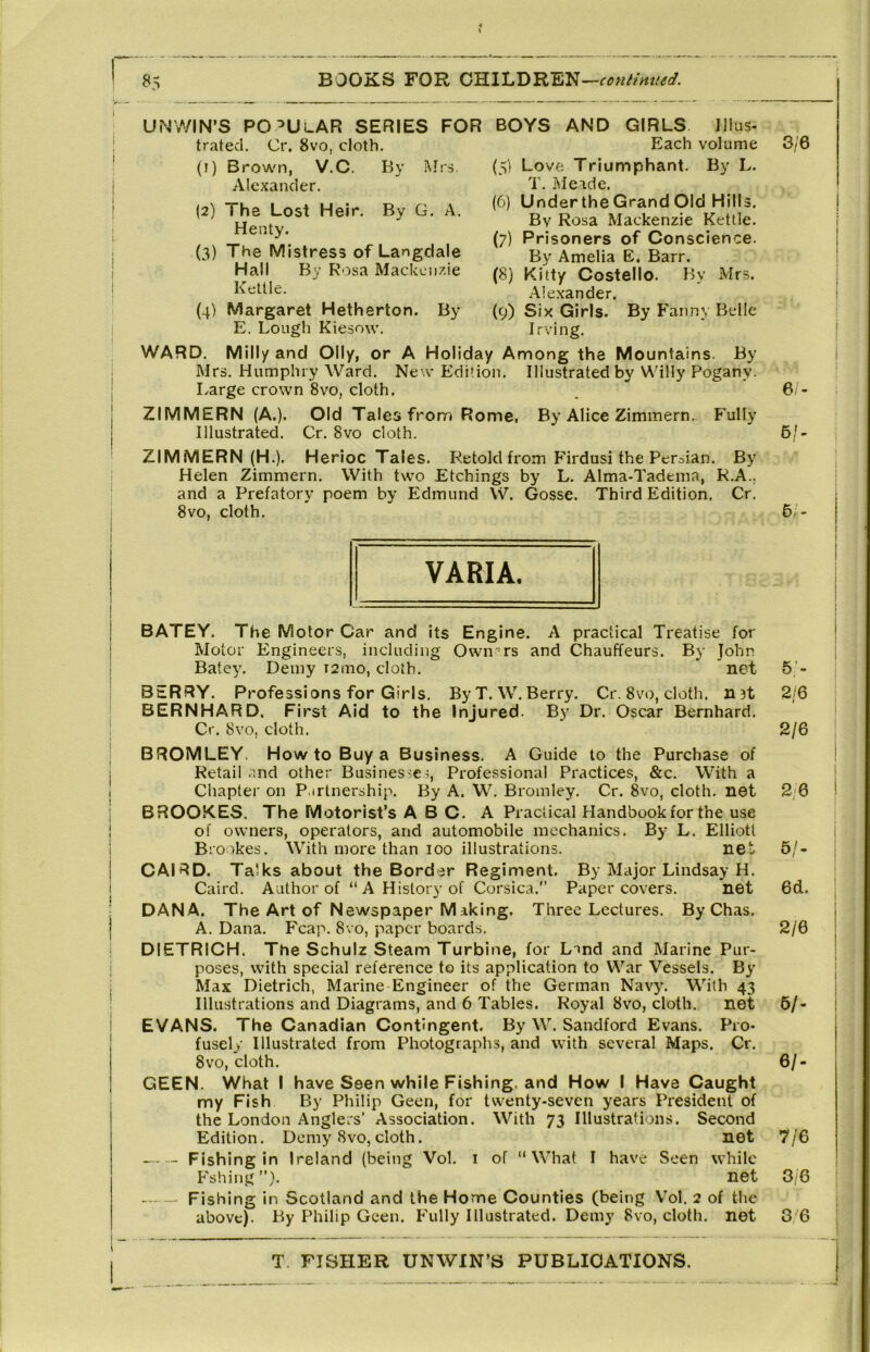 U^4WIN’S popular series FOR BOYS AND GIRLS Illus- trated. Cr. 8vo, cloth. Each volume (!) Brown, V.C. By Mrs. Love Triumphant. By L. T. .Meade. (6) UndertheGrand Old Hills. By Rosa Mackenzie Kettle. (7) Prisoners of Conscience. By Amelia E. Barr. (8) Kitty Costello. By Mrs. Alexander. (9) Six Girls. By Fanny Belle Irving. WARD. Mill/ and Oily, or A Holiday Among the Mountains. By Mrs. Humphry Ward. New Edition. Illustrated by Willy Pogany. Large crown 8vo, cloth. ZIMMERN (A.). Old Tales from Rome, By Alice Zimmern. Fully Illustrated. Cr. 8vo cloth. ZIMMERN (H.). Herioc Tales. Retold from Firdusi the Persian. By Helen Zimmern. With two Etchings by L. Alma-Tadema, R.A.. and a Prefatory poem by Edmund W. Gosse. Third Edition. Cr. 8vo, cloth. Mrs. Alexander. (2) The Lost Heir. By G. A. Henty. (3) The Mistress of Langdale Hall By Rosa Mackenzie Kettle. (4) Margaret Hetherton. By E. Lough Kiesow. BATEY. The Motor Car and its Engine. A practical Treatise for Motor Engineers, including Owners and Chauffeurs. By John Batey. Demy T2mo, cloth. net BERRY. Professions for Girls, ByT. W.Berry. Cr. 8vo, cloth. n?t BERNHARD. First Aid to the Injured. By Dr. Oscar Bernhard. Cr. 8vo, cloth. BROMLEY. How to Buy a Business. A Guide to the Purchase of Retail and other Busines^e^, Professional Practices, &c. With a Chapter on P.irtnership. By A. W, Bromley. Cr. 8vo, cloth, net BROOKES. The Motorist’s ABC. A Practical Handbook for the use of owners, operators, and automobile mechanics. By L. Elliott Brookes. With more than 100 illustrations. net CAIRD. Talks about the Border Regiment. By Major Lindsay H. Caird. Author of “A History of Corsica.” Paper covers. net DANA. The Art of Newspaper Making. Three Lectures. By Chas. A. Dana. Fcap. 8vo, paper boards. DIETRICH. The Schulz Steam Turbine, for LTnd and Marine Pur- poses, with special reference to its application to War Vessels. By Max Dietrich, Marine Engineer of the German Navy. With 43 Illustrations and Diagrams, and 6 Tables. Royal 8vo, cloth. net EVANS. The Canadian Contingent. By W. Sandford Evans. Pro- fusely Illustrated from Photographs, and with several Maps. Cr. 8vo, cloth. GEEN. What I have Seen while Fishing, and How I Have Caught my Fish By Philip Geen, for twenty-seven years President of the London Anglers’ Association. With 73 Illustrations. Second Edition. Demy 8vo, cloth. net Fishing in Ireland (being Vol. i of “What I have Seen while Fshing net Fishing in Scotland and the Home Counties (being \’ol. 2 of the above). By Philip Geen. Fully Illustrated. Demy 8vo, cloth, net 3/6 6/- 6,'- 5;- 5> 2/6 2/6 2; 6 5/. 6d. 2/6 6/- 6/. 7/6 3/6 3'6