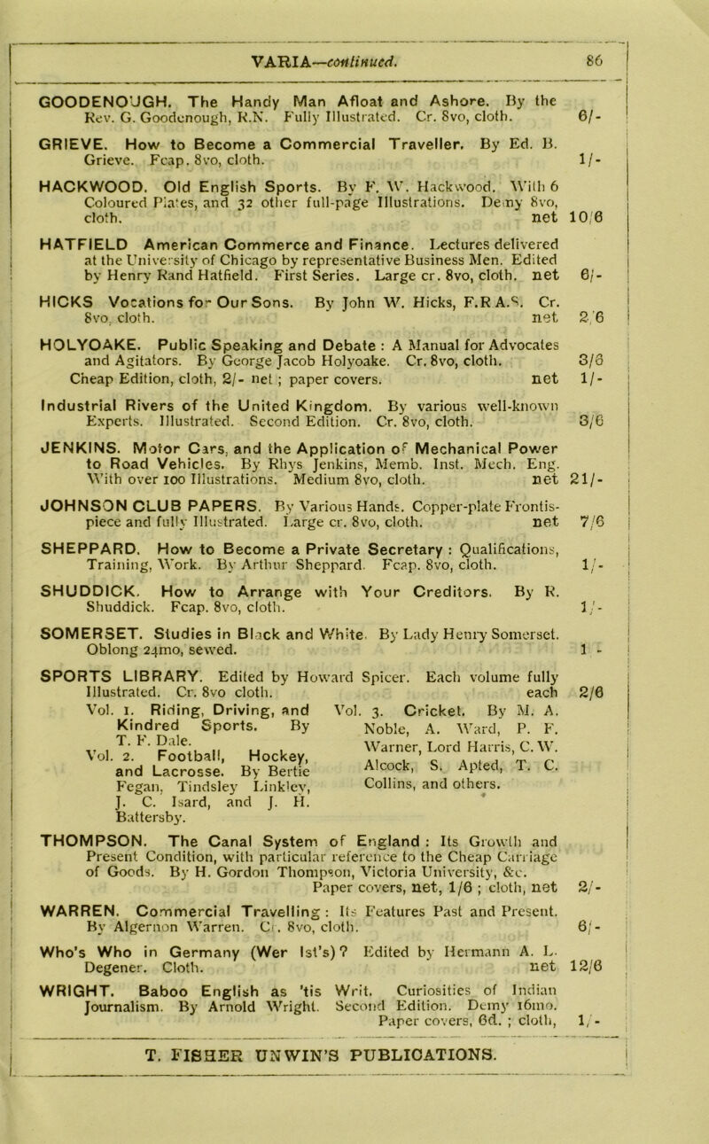 V KRlk'—cdfilinucd. t I i I 1 1 i I I I i I I i j i I, 86 GOODENOUGH. The Handy Man Afloat and Ashore. By the Kev. G. Goodcnough, K.N. Fully Illustrated. Cr. 8vo, cloth. 6/- GRIEVE. How to Become a Commercial Traveller. By Ed. B. Grieve. Fcap. 8vo, cloth. 1/- HACKWOOD. Old English Sports. By F. W. Hackvvood. With 6 Coloured Plates, and 32 other full-page Illustrations. Deiny 8vo, cloth. net 10'6 HATFIELD American Commerce and Finance. Lectures delivered at the University of Chicago by representative Business Men. Edited by Henry Rand Hatfield. First Series. Large cr. 8vo, cloth, net 6/- HICKS Vocations fo” Our Sons. By John W. Hicks, F.R A.*^. Cr. 8vo, cloth. * net 2,'6 HOLYOAKE. Public Speaking and Debate : A Manual for Advocates and Agitators. By George Jacob Holyoake. Cr. 8vo, cloth. 3/6 Cheap Edition, cloth, 2/- net ; paper covers. net 1/- Industrial Rivers of the United Kingdom. By various well-known Experts. Illustrated. Second Edition. Cr. 8vo, cloth. 3/6 JENKINS. Motor Cars, and the Application of Mechanical Power to Road Vehicles. By Rhys Jenkins, Memb. Inst. Mech. Eng. With over 100 Illustrations. Medium 8vo, cloth. net 21/- JOHNSON CLUB PAPERS. By Various Hands. Copper-plate Frontis- piece and fully Illustrated. Large cr. 8vo, cloth. net 7/6 SHEPPARD. How to Become a Private Secretary : Qualifications, Training, Work. By Arthur Sheppard. F'cap. 8vo, cloth. 1/- SHUDDICK, How to Arrange with Your Creditors. By R. Shuddick. Fcap. 8vo, cloth. 1/- SOMER3ET. Studies in Black and Y/hlte. By Lady Heniy Somerset. Oblong 24mo, sewed. 1 - SPORTS LIBRARY. Edited by Howard Spicer. Each volume fully Illustrated. Cr. 8vo cloth. Vol. I. Rifling, Driving, and Kindred Sports. By T. F. Dale. Vol. 2. Football, Hockey, and Lacrosse. By Bertie Fegan, Tindsley Innklcy, J. C. Isard, and J. H. Battersby. each 2/0 Vol. 3. Cricket. By M. A. Noble, A. Ward, P. F. Warner, Lord Harris, C. W. Alcock, S. Apted, T. C. Collins, and others. THOMPSON. The Canal System of England : Its Growth and Present Condition, with particular reference to the Cheap Carriage of Goods. By H. Gordon Thompson, Victoria University, &c. Paper covers, net, 1/6 ; doth, net 2/- WARREN. Co mmercial Travelling: Its Features Past and Present. By Algernon Warren. Ci. 8vo, cloth. 6/- Who’s Who in Germany (Wer Ist’s)? Edited by Hermann A. L. Degener. Cloth. net 12/6 WRIGHT. Baboo English as ’tis Writ. Curiosities of Indian Journalism. By Arnold Wright. Second Edition. Demy i6mo. Paper covers, 6d. ; cloth, 1/