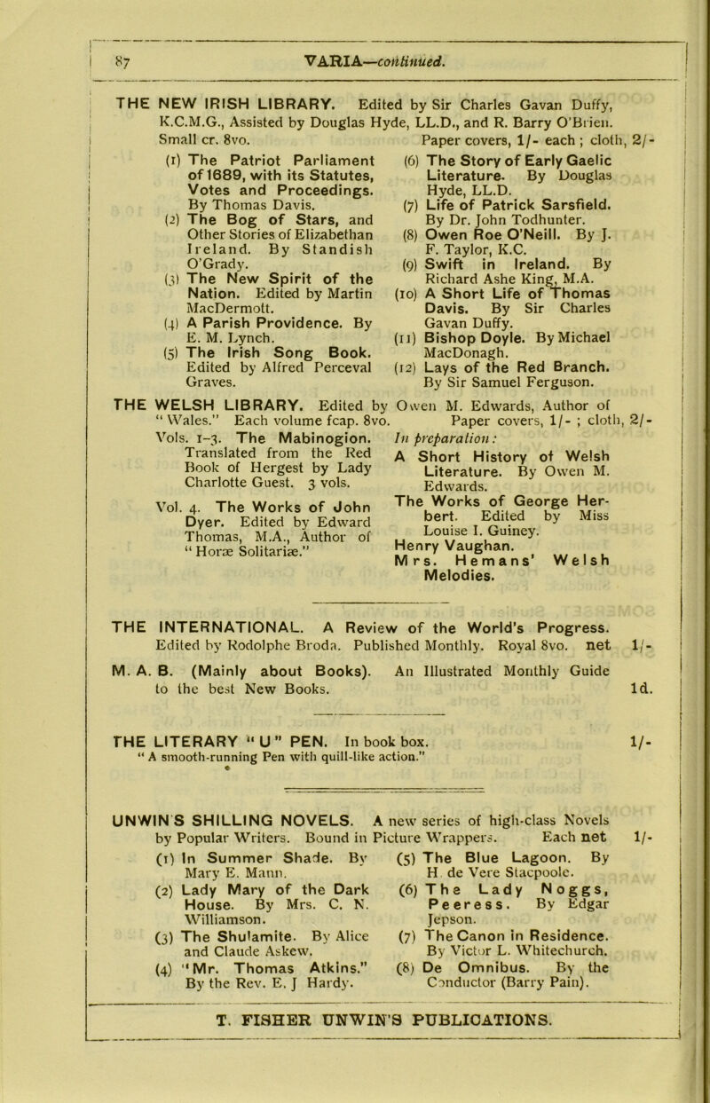 ^7 V AHIA—continued. I i i i I THE NEW IRISH LIBRARY. Edited by Sir Charles Gavan Duffy, K.C.M.G., Assisted by Douglas Hyde, LL.D., and R. Barry O’Bi ien. Small cr. 8vo. Paper covers, 1/- each ; cloth, 2/- (r) The Patriot Parliament of 1689, with its Statutes, Votes and Proceedings. By Thomas Davis. (2) The Bog of Stars, and Other Stories of Elizabethan Ireland. By Standish O’Grady. (3) The New Spirit of the Nation. Edited by Martin MacDermott. (4) A Parish Providence. By E. M. Lynch. (5) The Irish Song Book. Edited by Alfred Perceval Graves. (6) The Story of Early Gaelic Literature. By Douglas Hyde, LL.D. (7) Life of Patrick Sarsfield. By Dr. John Todhunter. (8) Owen Roe O’Neill. By J. F. Taylor, K.C. (9) Swift in Ireland. By Richard Ashe Kin^M.A. (lo) A Short Life of Thomas Davis. By Sir Charles Gavan Duffy. (ij) Bishop Doyle. By Michael MacDonagh. (i2) Lays of the Red Branch. By Sir Samuel Ferguson. THE WELSH LIBRARY. Edited by Owen M. Edwards, Author of “ Wales.” Each volume fcap. 8vo. Paper covers, 1/- ; cloth, 2/- Vols. 1-3. The Mabinogion. Translated from the Red Book of Hergest by Lady Charlotte Guest. 3 vols. Vol. 4. The Works of John Dyer. Edited by Edward Thomas, M.A., Author of “ Horoe Solitarise.” In preparation: A Short History of Welsh Literature. By Owen M. Edwards. The Works of George Her- bert. Edited by Miss Louise I. Guiney. Henry Vaughan. Mrs. Hemans' Welsh Melodies. THE INTERNATIONAL. A Review of the World’s Progress. Edited by Rodolphe Broda. Published Monthly. Royal 8vo. net 1/- M. A. B. (Mainly about Books). An Illustrated Monthly Guide to the best New Books. Id. THE LITERARY “U” PEN. In book box. 1/- “ A smooth-running Pen with quill-like action.” A new series of high-class Novels Bound in Picture Wrappers. Each net 1/- UNWIN S SHILLING NOVELS. by Popular Writers. (1) In Summer Shade. By Mary E. Mann. (2) Lady Mary of the Dark House. By Mrs. C. N. Williamson. (3) The Shulamite. By Alice and Claude Askew. (4) “Mr. Thomas Atkins.” By the Rev. E. J Hardy. (5) The Blue Lagoon. By H. de Vere Stacpoole. (6) The Lady Noggs, Peeress. By Edgar Jepson. (7) The Canon in Residence. By V ictor L. Whitechurch. (8) De Omnibus. By the Conductor (Barry Pain). T. FISHER UNWIN’S PUBLICATIONS. I i