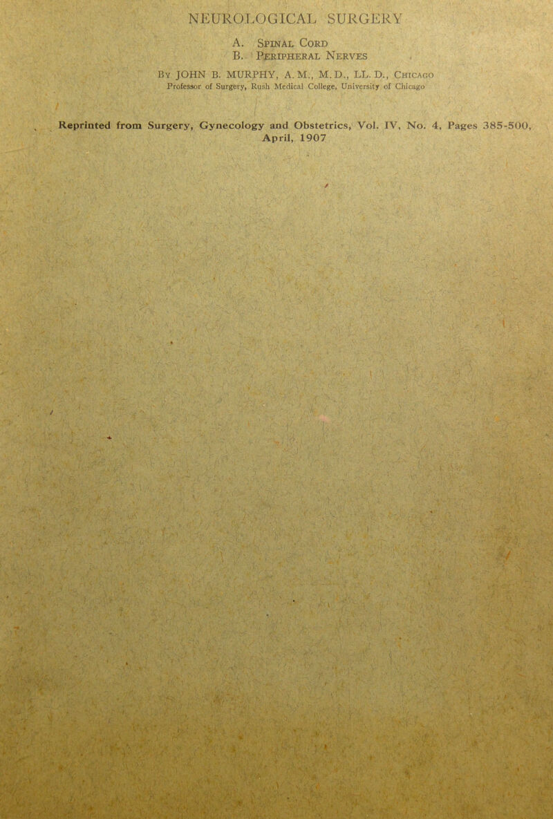 NEUROLOGICAL SURGERY A. Spinal Cord B. Peripheral Nerves By JOHN B. MURPHY, A. M., M.D., LL. D., Chicago Professor of Surgery, Rush Medical College, University of Chicago Reprinted from Surgery, Gynecology and Obstetrics, Vol. IY, No. 4, Pages 385-500, April, 1907 /