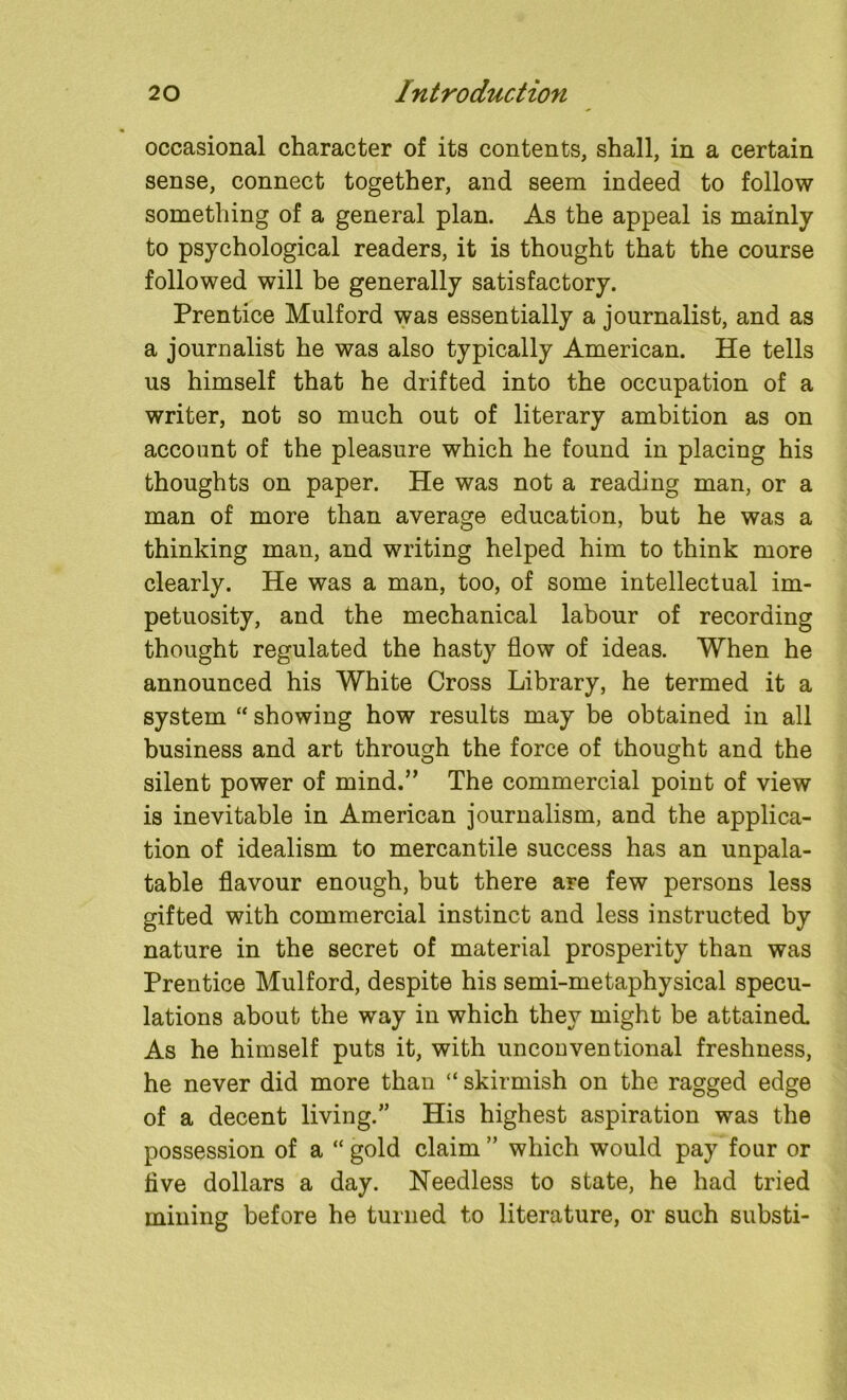 occasional character of its contents, shall, in a certain sense, connect together, and seem indeed to follow something of a general plan. As the appeal is mainly to psychological readers, it is thought that the course followed will be generally satisfactory. Prentice Mulford was essentially a journalist, and as a journalist he was also typically American. He tells us himself that he drifted into the occupation of a writer, not so much out of literary ambition as on account of the pleasure which he found in placing his thoughts on paper. He was not a reading man, or a man of more than average education, but he was a thinking man, and writing helped him to think more clearly. He was a man, too, of some intellectual im- petuosity, and the mechanical labour of recording thought regulated the hasty flow of ideas. When he announced his White Cross Library, he termed it a system “ showing how results may be obtained in all business and art through the force of thought and the silent power of mind.” The commercial point of view is inevitable in American journalism, and the applica- tion of idealism to mercantile success has an unpala- table flavour enough, but there are few persons less gifted with commercial instinct and less instructed by nature in the secret of material prosperity than was Prentice Mulford, despite his semi-metaphysical specu- lations about the way in which they might be attained. As he himself puts it, with unconventional freshness, he never did more than “ skirmish on the ragged edge of a decent living/’ His highest aspiration was the possession of a “ gold claim ” which would pay four or five dollars a day. Needless to state, he had tried mining before he turned to literature, or such substi-