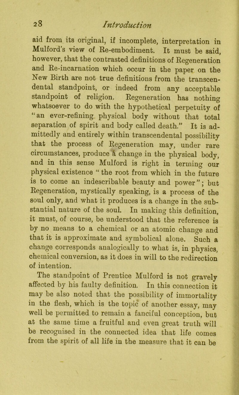 aid from its original, if incomplete, interpretation in Mulford’s view of Re-embodiment. It must be said, however, that the contrasted definitions of Regeneration and Re-incarnation which occur in the paper on the New Birth are not true definitions from the transcen- dental standpoint, or indeed from any acceptable standpoint of religion. Regeneration has nothing whatsoever to do with the hypothetical perpetuity of “an ever-refining physical body without that total separation of spirit and body called death.” It is ad- mittedly and entirely within transcendental possibility that the process of Regeneration may, under rare circumstances, produce a change in the physical body, and in this sense Mulford is right in terming our physical existence “ the root from which in the future is to come an indescribable beauty and power ”; but Regeneration, mystically speaking, is a process of the soul only, and what it produces is a change in the sub- stantial nature of the soul. In making this definition, it must, of course, be understood that the reference is by no means to a chemical or an atomic change and that it is approximate and symbolical alone. Such a change corresponds analogically to what is, in physics, chemical conversion, as it does in will to the redirection of intention. The standpoint of Prentice Mulford is not gravely affected by his faulty definition. In this connection it may be also noted that the possibility of immortality in the flesh, which is the topic of another essay, may well be permitted to remain a fanciful conception, but at the same time a fruitful and even great truth will be recognised in the connected idea that life comes from the spirit of all life in the measure that it can be