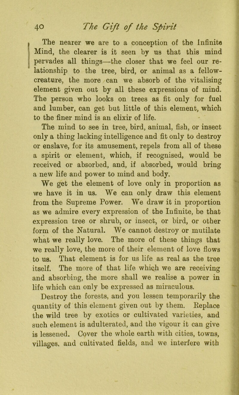 The nearer we are to a conception of the Infinite Mind, the clearer is it seen by us that this mind pervades all things—the closer that we feel our re- lationship to the tree, bird, or animal as a fellow- creature, the more can we absorb of the vitalising element given out by all these expressions of mind. The person who looks on trees as fit only for fuel and lumber, can get but little of this element, which to the finer mind is an elixir of life. The mind to see in tree, bird, animal, fish, or insect only a thing lacking intelligence and fit only to destroy or enslave, for its amusement, repels from all of these a spirit or element, which, if recognised, would be received or absorbed, and, if absorbed, would bring a new life and power to mind and body. We get the element of love only in proportion as we have it in us. We can only draw this element from the Supreme Power. We draw it in proportion as we admire every expression of the Infinite, be that expression tree or shrub, or insect, or bird, or other form of the Natural. We cannot destroy or mutilate what we really love. The more of these things that we really love, the more of their element of love flows to us. That element is for us life as real as the tree itself. The more of that life which we are receiving and absorbing, the more shall we realise a power in life which can only be expressed as miraculous. Destroy the forests, and you lessen temporarily the quantity of this element given out by them. Replace the wild tree by exotics or cultivated varieties, and such element is adulterated, and the vigour it can give is lessened. Cover the whole earth with cities, towns, villages, and cultivated fields, and we interfere with