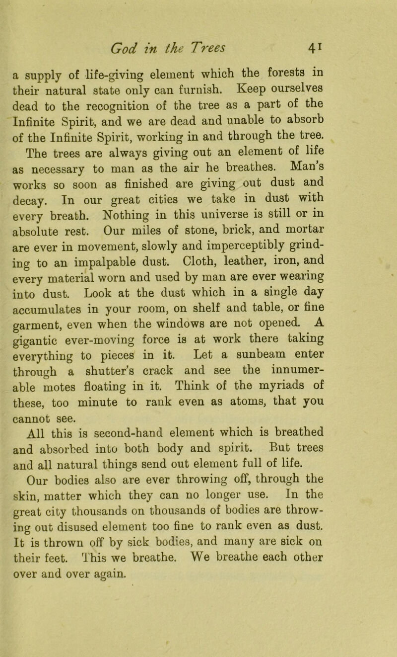 a supply of life-giving element which the forests in their natural state only can furnish. Keep ourselves dead to the recognition of the tree as a part of the Infinite Spirit, and we are dead and unable to absorb of the Infinite Spirit, working in and through the tree. The trees are always giving out an element of life as necessary to man as the air he breathes. Man’s works so soon as finished are giving out dust and decay. In our great cities we take in dust with every breath. Nothing in this universe is still or m absolute rest. Our miles of stone, brick, and mortar are ever in movement, slowly and imperceptibly grind- ing to an impalpable dust. Cloth, leather, iron, and every material worn and used by man are ever wearing into dust. Look at the dust which in a single day accumulates in your room, on shelf and table, or fine garment, even when the windows are not opened. A gigantic ever-moving force is at work there taking everything to pieces in it. Let a sunbeam enter through a shutter’s crack and see the innumer- able motes floating in it. Think of the myriads of these, too minute to rank even as atoms, that you cannot see. All this is second-hand element which is breathed and absorbed into both body and spirit. But trees and all natural things send out element full of life. Our bodies also are ever throwing off, through the skin, matter which they can no longer use. In the great city thousands on thousands of bodies are throw- ing out disused element too fine to rank even as dust. It is thrown off by sick bodies, and many are sick on their feet. This we breathe. We breathe each other over and over again.