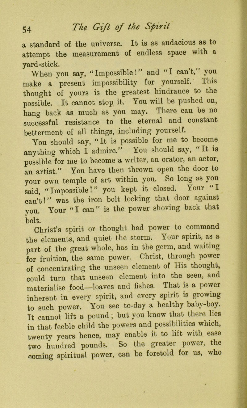 a standard of the universe. It is as audacious as to attempt the measurement of endless space with a yard-stick. When you say, “Impossible! and “I can’t, you make a present impossibility for yourself. This thought of yours is the greatest hindrance to the possible. It cannot stop it. You will be pushed on, hang back as much as you may. There can be no successful resistance to the eternal and constant betterment of all things, including yourself. You should say, “It is possible for me to become anything which I admire. You should say, “It is possible for me to become a writer, an orator, an actor, an artist. You have then thrown open the door to your own temple of art within you. So long as you said, “ Impossible! ” you kept it closed. Youi I can’t! was the iron bolt locking that door against you. Your “I can is the power shoving back that bolt. Christ’s spirit or thought had power to command the elements, and quiet the storm. Your spirit, as a part of the great whole, has in the germ, and waiting for fruition, the same power. Christ, through power of concentrating the unseen element of His thought, could turn that unseen element into the seen, and materialise food—loaves and fishes. That is a power inherent in every spirit, and every spirit is growing to such power. You see to-day a healthy baby-boy. It cannot lift a pound ; but you know that there lies in that feeble child the powers and possibilities which, twenty years hence, may enable it to lift with ease two hundred pounds. So the greater power, the coming spiritual power, can be foretold for us, who