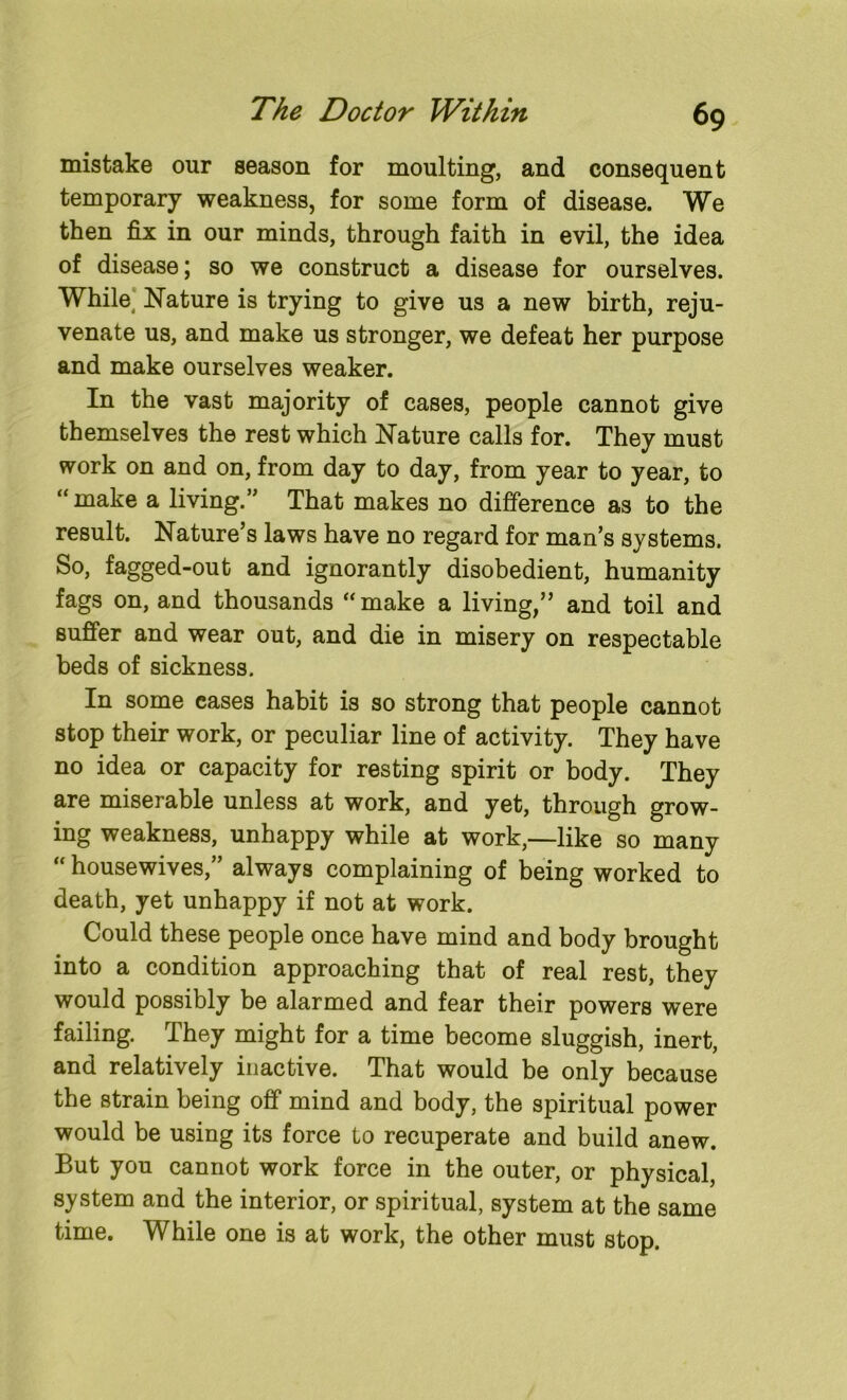 mistake our season for moulting, and consequent temporary weakness, for some form of disease. We then fix in our minds, through faith in evil, the idea of disease; so we construct a disease for ourselves. While, Nature is trying to give us a new birth, reju- venate us, and make us stronger, we defeat her purpose and make ourselves weaker. In the vast majority of cases, people cannot give themselves the rest which Nature calls for. They must work on and on, from day to day, from year to year, to “ make a living.5’ That makes no difference as to the result. Nature’s laws have no regard for man’s systems. So, fagged-out and ignorantly disobedient, humanity fags on, and thousands “make a living,” and toil and suffer and wear out, and die in misery on respectable beds of sickness. In some eases habit is so strong that people cannot stop their work, or peculiar line of activity. They have no idea or capacity for resting spirit or body. They are miserable unless at work, and yet, through grow- ing weakness, unhappy while at work,—like so many “ housewives,” always complaining of being worked to death, yet unhappy if not at work. Could these people once have mind and body brought into a condition approaching that of real rest, they would possibly be alarmed and fear their powers were failing. They might for a time become sluggish, inert, and relatively inactive. That would be only because the strain being off mind and body, the spiritual power would be using its force to recuperate and build anew. But you cannot work force in the outer, or physical, system and the interior, or spiritual, system at the same time. While one is at work, the other must stop.