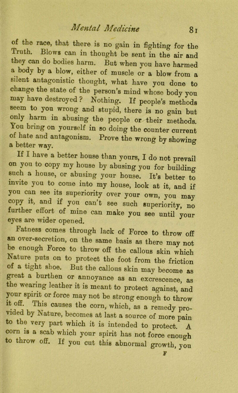 of the race, that there is no gain in fighting for the Truth. Blows can in thought be sent in the air and they can do bodies harm. But when you have harmed a body by a blow, either of muscle or a blow from a silent antagonistic thought, what have you done to change the state of the person’s mind whose body you may have destroyed ? Nothing. If people’s methods seem to you wrong and stupid, there is no gain but only harm in abusing the people or their methods. You bring on yourself in so doing the counter current of hate and antagonism. Prove the wrong by showing a better way. ° If 1 have a better house than yours, I do not prevail on you to copy my house by abusing you for building such a house, or abusing your house. It’s better to invite you to come into my house, look at it, and if you can see its superiority over your own, you may copy it, and if you can t see such superiority, no further effort of mine can make you see until your eyes are wider opened. Fatness comes through lack of Force to throw off an over-secretion, on the same basis as there may not be enough Force to throw off the callous skin which Nature puts on to protect the foot from the friction of a tight shoe. But the callous skin may become as great a burthen or annoyance as an excrescence, as the wearing leather it is meant to protect against, and your spirit or force may not be strong enough to throw it off. This causes the corn, which, as a remedy pro- vided by Nature, becomes at last a source of more pain to the ?ery part which it is intended to protect. A corn is a scab which your spirit has not force enough to throw off. If you cut this abnormal growth, you