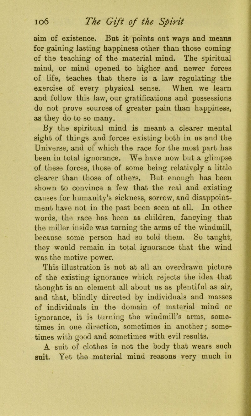 aim of existence. But it points out ways and means for gaining lasting happiness other than those coming of the teaching of the material mind. The spiritual mind, or mind opened to higher and newer forces of life, teaches that there is a law regulating the exercise of every physical sense. When we learn and follow this law, our gratifications and possessions do not prove sources of greater pain than happiness, as they do to so many. By the spiritual mind is meant a clearer mental sight of things and forces existing both in us and the Universe, and of which the race for the most part has been in total ignorance. We have now but a glimpse of these forces, those of some being relatively a little clearer than those of others. But enough has been shown to convince a few that the real and existing causes for humanity’s sickness, sorrow, and disappoint- ment have not in the past been seen at all. In other words, the race has been as children, fancying that the miller inside was turning the arms of the windmill, because some person had so told them. So taught, they would remain in total ignorance that the wind was the motive power. This illustration is not at all an overdrawn picture of the existing ignorance which rejects the idea that thought is an element all about us as plentiful as air, and that, blindly directed by individuals and masses of individuals in the domain of material mind or ignorance, it is turning the windmill’s arms, some- times in one direction, sometimes in another; some- times with good and sometimes with evil results. A suit of clothes is not the body that wears such suit. Yet the material mind reasons very much in