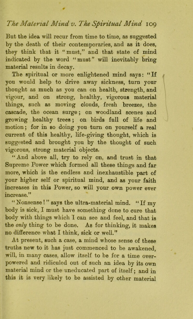 But the idea will recur from time to time, as suggested by the death of their contemporaries, and as it does, they think that it “must,” and that state of mind indicated by the word “must” will inevitably bring material results in decay. The spiritual or more enlightened mind says: “If you would help to drive away sickness, turn your thought as much as you can on health, strength, and vigour, and on strong, healthy, vigorous material things, such as moving clouds, fresh breezes, the cascade, the ocean surge; on woodland scenes and growing healthy trees; on birds full of life and motion; for in so doing you turn on yourself a real current of this healthy, life-giving thought, which is suggested and brought you by the thought of such vigorous, strong material objects. “And above all, try to rely on, and trust in that Supreme Power which formed all these things and far more, which is the endless and inexhaustible part of your higher self or spiritual mind, and as your faith increases in this Power, so will your own power ever increase.” “ Nonsense ! ” says the ultra-material mind. “ If my body is sick, I must have something done to cure that body with things which I can see and feel, and that is the only thing to be done. As for thinking, it makes no difference what I think, sick or well.” At present, such a case, a mind whose sense of these truths new to it has just commenced to be awakened, will, in many cases, allow itself to be for a time over- powered and ridiculed out of such an idea by its own material mind or the uneducated part of itself; and in this it is very likely to be assisted by other material