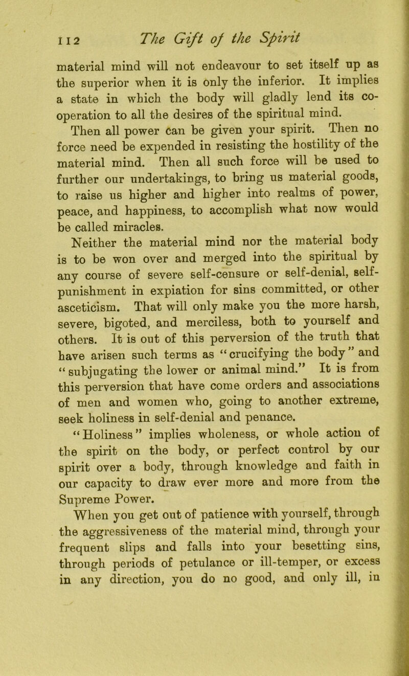 material mind will not endeavour to set itself up as the superior when it is only the inferior. It implies a state in which the body will gladly lend its co- operation to all the desires of the spiritual mind. Then all power can be given your spirit. Then no force need be expended in resisting the hostility of the material mind. Then all such force will be used to further our undertakings, to bring us material goods, to raise us higher and higher into realms of power, peace, and happiness, to accomplish what now would be called miracles. Neither the material mind nor the material body is to be won over and merged into the spiritual by any course of severe self-censure or self-denial, self- punishment in expiation for sins committed, or other asceticism. That will only make you the more harsh, severe, bigoted, and merciless, both to yourself and others. It is out of this perversion of the truth that have arisen such terms as “ crucifying the body ” and “ subjugating the lower or animal mind.” It is from this perversion that have come orders and associations of men and women who, going to another extreme, seek holiness in self-denial and penance. “ Holiness ” implies wholeness, or whole action of the spirit on the body, or perfect control by our spirit over a body, through knowledge and faith in our capacity to draw ever more and more from the Supreme Power. When you get out of patience with yourself, through the aggressiveness of the material mind, through your frequent slips and falls into your besetting sins, through periods of petulance or ill-temper, or excess in any direction, you do no good, and only ill, iu