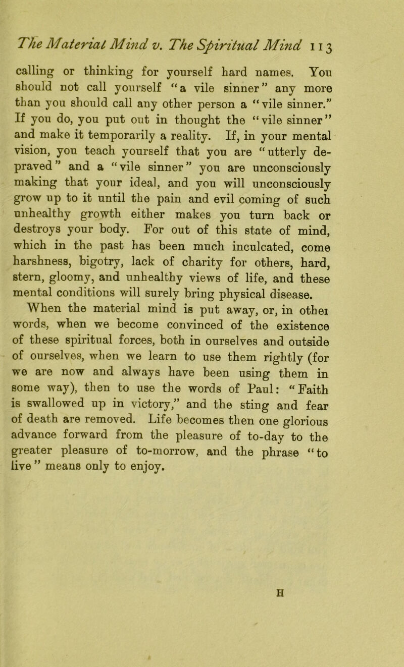 calling or thinking for yourself hard names. You should not call yourself “a vile sinner” any more than you should call any other person a “vile sinner.” If you do, you put out in thought the “vile sinner” and make it temporarily a reality. If, in your mental vision, you teach yourself that you are “ utterly de- praved ” and a “vile sinner” you are unconsciously making that your ideal, and you will unconsciously grow up to it until the pain and evil coming of such unhealthy growth either makes you turn back or destroys your body. For out of this state of mind, which in the past has been much inculcated, come harshness, bigotry, lack of charity for others, hard, stern, gloomy, and unhealthy views of life, and these mental conditions will surely bring physical disease. When the material mind is put away, or, in othei words, when we become convinced of the existence of these spiritual forces, both in ourselves and outside of ourselves, when we learn to use them rightly (for we are now and always have been using them in some way), then to use the words of Paul: “Faith is swallowed up in victory,” and the sting and fear of death are removed. Life becomes then one glorious advance forward from the pleasure of to-day to the greater pleasure of to-morrow, and the phrase “to live ” means only to enjoy. H