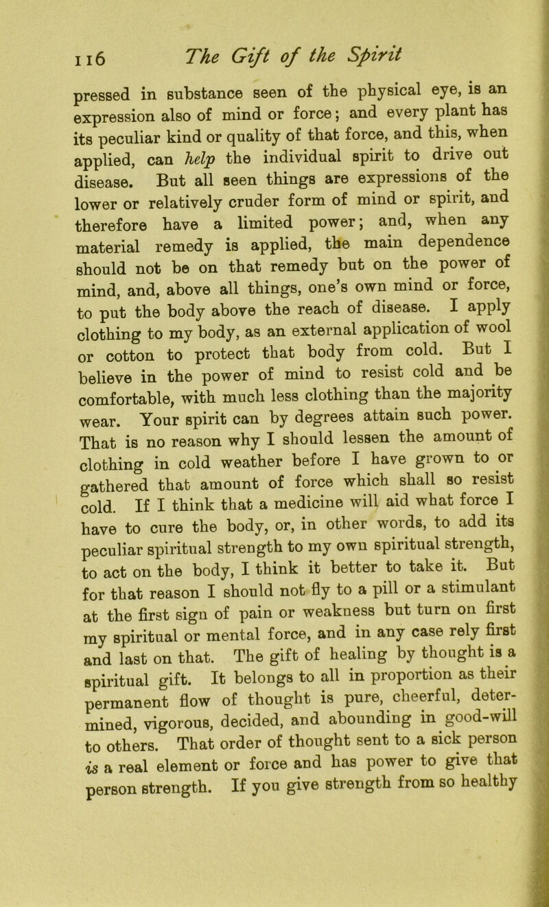 an pressed in substance seen of the physical eye, is expression also of mind or force; and every plant has its peculiar kind or quality of that force, and this, when applied, can help the individual spirit to drive out disease. But all seen things are expressions of the lower or relatively cruder form of mind or spirit, and therefore have a limited power; and, when any material remedy is applied, the main dependence should not be on that remedy but on the power of mind, and, above all things, one’s own mind or force, to put the body above the reach of disease. I upply clothing to my body, as an external application of wool or cotton to protect that body from cold. But I believe in the power of mind to resist cold and be comfortable, with much less clothing than the majority wear. Your spirit can by degrees attain such power. That is no reason why I should lessen the amount of clothing in cold weather before I have grown to or gathered that amount of force which shall so resist cold. If I think that a medicine will aid what force I have to cure the body, or, in other words, to add its peculiar spiritual strength to my own spiritual strength, to act on the body, I think it better to take it. But for that reason I should not fly to a pill or a stimulant at the first sign of pain or weakness but turn on first my spiritual or mental force, and in any case rely first and last on that. The gift of healing by thought is a spiritual gift. It belongs to all in proportion as their permanent flow of thought is pure, cheerful, deter- mined, vigorous, decided, and abounding in good-will to others. That order of thought sent to a sick person is a real element or force and has power to give that person strength. If yon give strength from so healthy