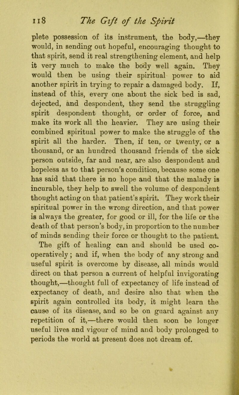 plete possession of its instrument, the body,—they would, in sending out hopeful, encouraging thought to that spirit, send it real strengthening element, and help it very much to make the body well again. They would then be using their spiritual power to aid another spirit in trying to repair a damaged body. If, instead of this, every one about the sick bed is sad, dejected, and despondent, they send the struggling spirit despondent thought, or order of force, and make its work all the heavier. They are using their combined spiritual power to make the struggle of the spirit all the harder. Then, if ten, or twenty, or a thousand, or an hundred thousand friends of the sick person outside, far and near, are also despondent and hopeless as to that person’s condition, because some one has said that there is no hope and that the malady is incurable, they help to swell the volume of despondent thought acting on that patient’s spirit. They work their spiritual power in the wrong direction, and that power is always the greater, for good or ill, for the life or the death of that person’s body, in proportion to the number of minds sending their force or thought to the patient. The gift of healing can and should be used co- operatively ; and if, when the body of any strong and useful spirit is overcome by disease, all minds would direct on that person a current of helpful invigorating thought,—thought full of expectancy of life instead of expectancy of death, and desire also that when the spirit again controlled its body, it might learn the cause of its disease, and so be on guard against any repetition of it,—there would then soon be longer useful lives and vigour of mind and body prolonged to periods the world at present does not dream of.