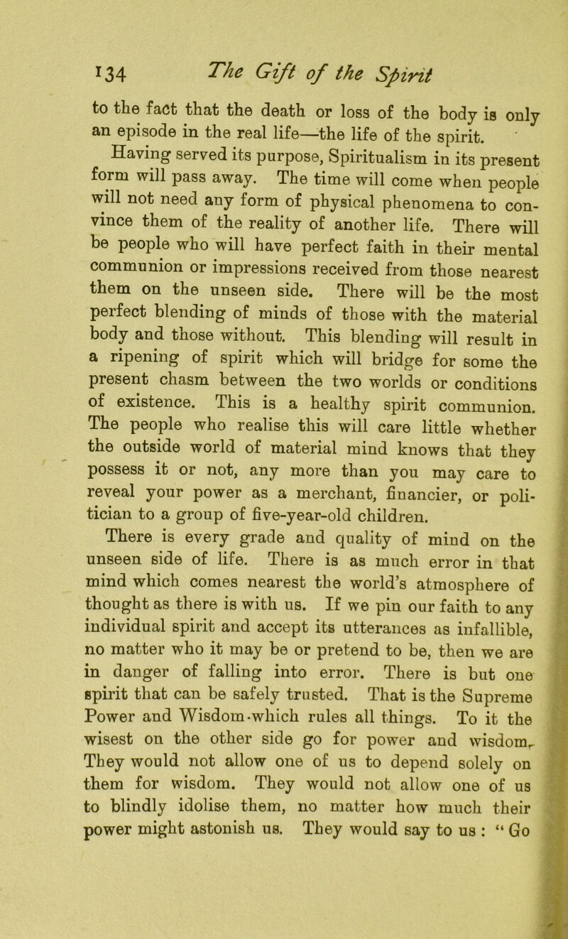 to the fact that the death or loss of the body is only an episode in the real life—the life of the spirit. Having served its purpose, Spiritualism in its present form will pass away. The time will come when people will not need any form of physical phenomena to con- vince them of the reality of another life. There will be people who will have perfect faith in their mental communion or impressions received from those nearest them on the unseen side. There will be the most perfect blending of minds of those with the material body and those without. This blending will result in a ripening of spirit which will bridge for some the present chasm between the two worlds or conditions of existence. .This is a healthy spirit communion. The people who realise this will care little whether the outside world of material mind knows that they possess it or not, any more than you may care to reveal your power as a merchant, financier, or poli- tician to a group of five-year-old children. There is every grade and quality of mind on the unseen side of life. There is as much error in that mind which comes nearest the world’s atmosphere of thought as there is with us. If we pin our faith to any individual spirit and accept its utterances as infallible, no matter who it may be or pretend to be, then we are in danger of falling into error. There is but one spirit that can be safely trusted. That is the Supreme Power and Wisdom-which rules all things. To it the wisest on the other side go for power and wisdomr They would not allow one of us to depend solely on them for wisdom. They would not allow one of us to blindly idolise them, no matter how much their power might astonish us. They would say to us : “ Go