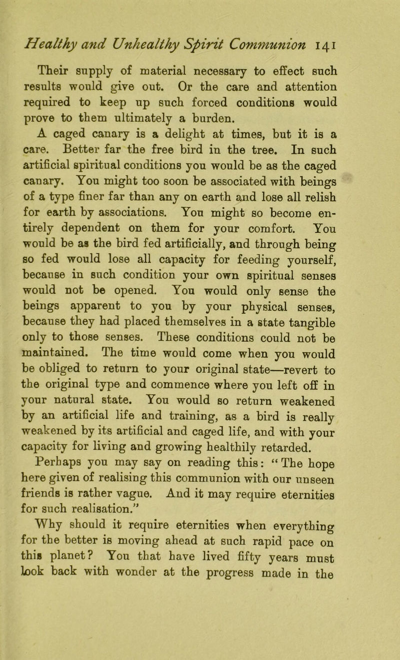Their supply of material necessary to effect such results would give out. Or the care and attention required to keep up such forced conditions would prove to them ultimately a burden. A caged canary is a delight at times, but it is a care. Better far the free bird in the tree. In such artificial spiritual conditions you would be as the caged canary. You might too soon be associated with beings of a type finer far than any on earth and lose all relish for earth by associations. You might so become en- tirely dependent on them for your comfort. You would be as the bird fed artificially, and through being so fed would lose all capacity for feeding yourself, because in such condition your own spiritual senses would not be opened. You would only sense the beings apparent to you by your physical senses, because they had placed themselves in a state tangible only to those senses. These conditions could not be maintained. The time would come when you would be obliged to return to your original state—revert to the original type and commence where you left off in your natural state. You would so return weakened by an artificial life and training, as a bird is really weakened by its artificial and caged life, and with your capacity for living and growing healthily retarded. Perhaps you may say on reading this: “The hope here given of realising this communion with our unseen friends is rather vague. And it may require eternities for such realisation.” Why should it require eternities when everything for the better is moving ahead at such rapid pace on this planet? You that have lived fifty years must Look back with wonder at the progress made in the