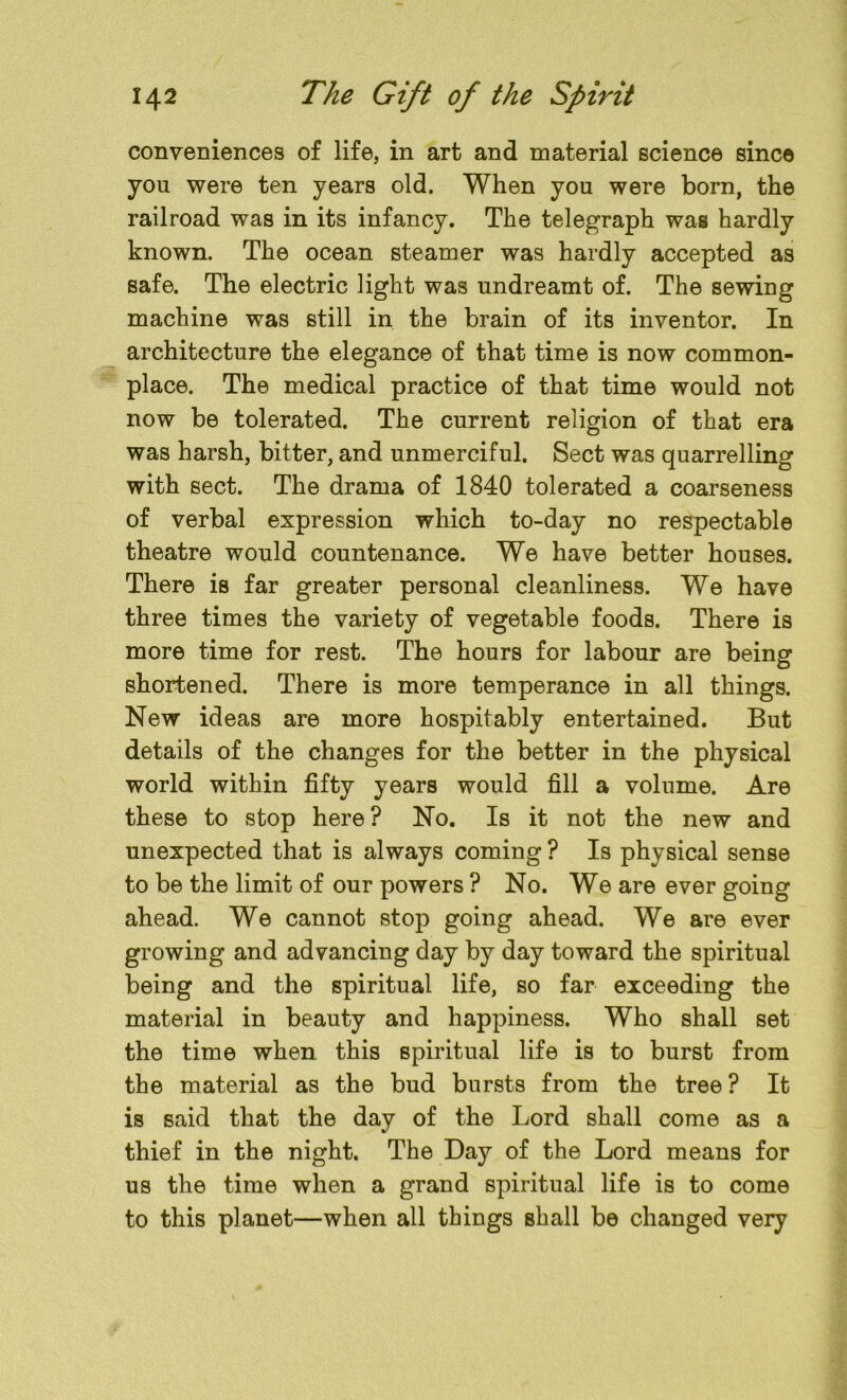 conveniences of life, in art and material science since you were ten years old. When you were born, the railroad was in its infancy. The telegraph was hardly known. The ocean steamer was hardly accepted as safe. The electric light was undreamt of. The sewing machine was still in the brain of its inventor. In architecture the elegance of that time is now common- place. The medical practice of that time would not now be tolerated. The current religion of that era was harsh, bitter, and unmerciful. Sect was quarrelling with sect. The drama of 1840 tolerated a coarseness of verbal expression which to-day no respectable theatre would countenance. We have better houses. There is far greater personal cleanliness. We have three times the variety of vegetable foods. There is more time for rest. The hours for labour are being shortened. There is more temperance in all things. New ideas are more hospitably entertained. But details of the changes for the better in the physical world within fifty years would fill a volume. Are these to stop here? No. Is it not the new and unexpected that is always coming ? Is physical sense to be the limit of our powers ? No. We are ever going ahead. We cannot stop going ahead. We are ever growing and advancing day by day toward the spiritual being and the spiritual life, so far exceeding the material in beauty and happiness. Who shall set the time when this spiritual life is to burst from the material as the bud bursts from the tree? It is said that the day of the Lord shall come as a thief in the night. The Day of the Lord means for us the time when a grand spiritual life is to come to this planet—when all things shall be changed very