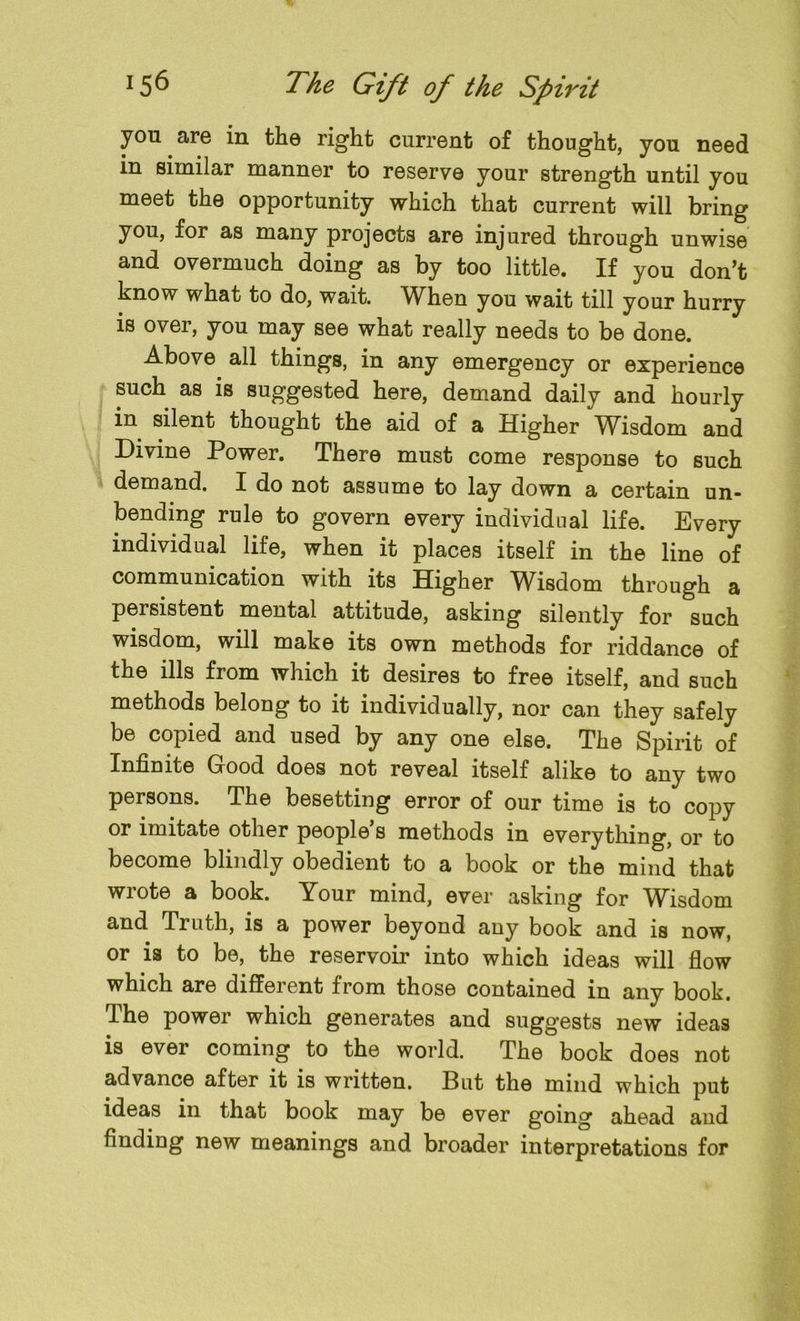 you are in the right current of thought, you need in similar manner to reserve your strength until you meet the opportunity which that current will bring you, for as many projects are injured through unwise and overmuch doing as by too little. If you don’t know what to do, wait. When you wait till your hurry is over, you may see what really needs to be done. Above all things, in any emergency or experience such as is suggested here, demand daily and hourly in silent thought the aid of a Higher Wisdom and Divine Power. There must come response to such demand. I do not assume to lay down a certain un- bending rule to govern every individual life. Every individual life, when it places itself in the line of communication with its Higher Wisdom through a persistent mental attitude, asking silently for such wisdom, will make its own methods for riddance of the ills from which it desires to free itself, and such methods belong to it individually, nor can they safely be copied and used by any one else. The Spirit of Infinite Good does not reveal itself alike to any two persons. The besetting error of our time is to copy or imitate other people’s methods in everything, or to become blindly obedient to a book or the mind that wrote a book. Your mind, ever asking for Wisdom and Truth, is a power beyond any book and is now, or is to be, the reservoir into which ideas will flow which are different from those contained in any book. I he power which generates and suggests new ideas is ever coming to the world. The book does not advance after it is written. But the mind which put ideas in that book may be ever going ahead and finding new meanings and broader interpretations for