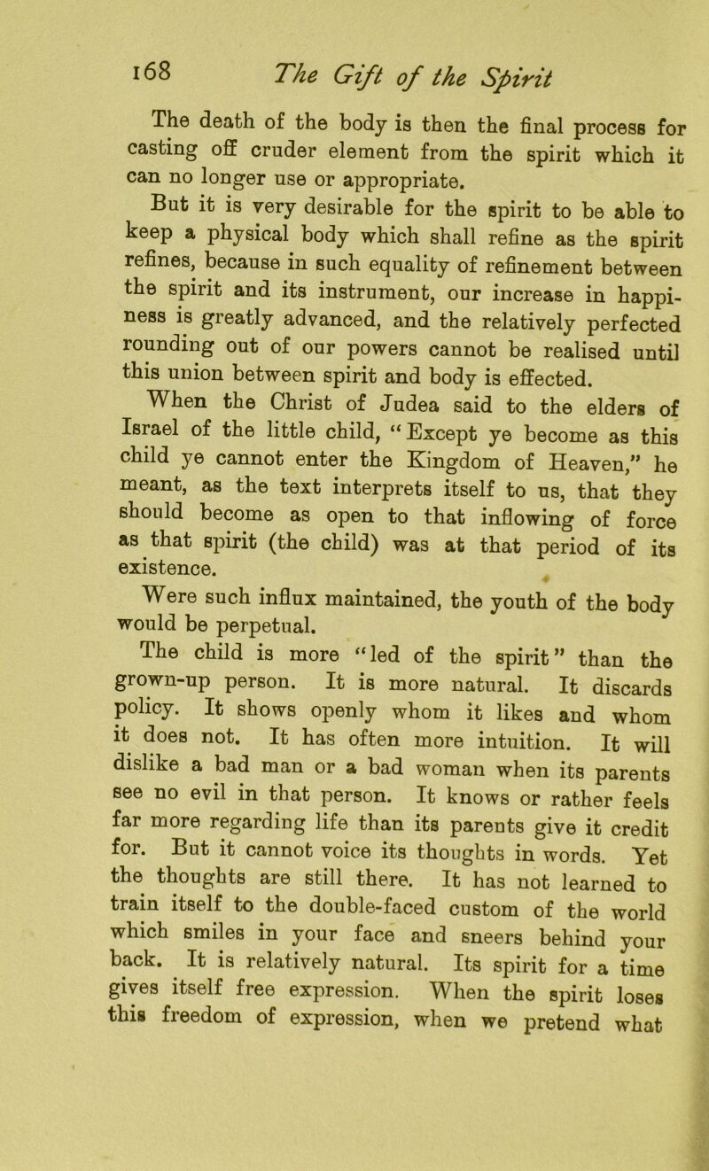 The death of the body is then the final process for casting off cruder element from the spirit which it can no longer use or appropriate. But it is very desirable for the spirit to be able to keep a physical body which shall refine as the spirit refines, because in such equality of refinement between the spirit and its instrument, our increase in happi- ness is greatly advanced, and the relatively perfected rounding out of our powers cannot be realised until this union between spirit and body is effected. When the Christ of Judea said to the elders of Israel of the little child, “Except ye become as this child ye cannot enter the Kingdom of Heaven,” he meant, as the text interprets itself to us, that they should become as open to that inflowing of force as that spirit (the child) was at that period of its existence. Were such influx maintained, the youth of the body would be perpetual. The child is more “led of the spirit” than the grown-up person. It is more natural. It discards policy. It shows openly whom it likes and whom it does not. It has often more intuition. It will dislike a bad man or a bad woman when its parents see no evil in that person. It knows or rather feels far more regarding life than its parents give it credit for. But it cannot voice its thoughts in words. Yet the thoughts are still there. It has not learned to train itself to the double-faced custom of the world which smiles in your face and sneers behind your back. It is relatively natural. Its spirit for a time gives itself free expression. When the spirit loses this freedom of expression, when we pretend what