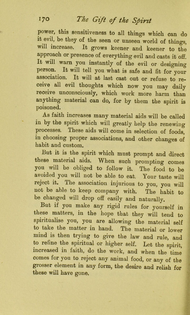 power, this sensitiveness to all things which can do it evil, be they of the seen or unseen world of things, will increase. It grows keener and keener to the approach or presence of everything evil and casts it off. It will wain you instantly of the evil or designing person. It will tell you what is safe and fit for your association. It will at last cast out or refuse to re- ceive all evil thoughts which now you may daily receive unconsciously, which work more harm than anything material can do, for by them the spirit is poisoned. As faith increases many material aids will be called in by the spirit which will greatly help the renewing processes. These aids will come in selection of foods, in choosing proper associations, and other changes of habit and custom. But it is the spirit which must prompt and direct these material aids. When such prompting comes you will be obliged to follow it. The food to be avoided you will not be able to eat. Your taste will reject it. The association injurious to you, you will not be able to keep company with. The habit to be changed will drop off easily and naturally. But if you make any rigid rules for yourself in these matters, in the hope that they will tend to spiritualise you, you are allowing the material self to take the matter in hand. The material or lower mind is then trying to give the law and rule, and to refine the spiritual or higher self. Let the spirit, increased in faith, do the work, and when the time comes for you to reject any animal food, or any of the grosser element in any form, the desire and relish for these will have gone.