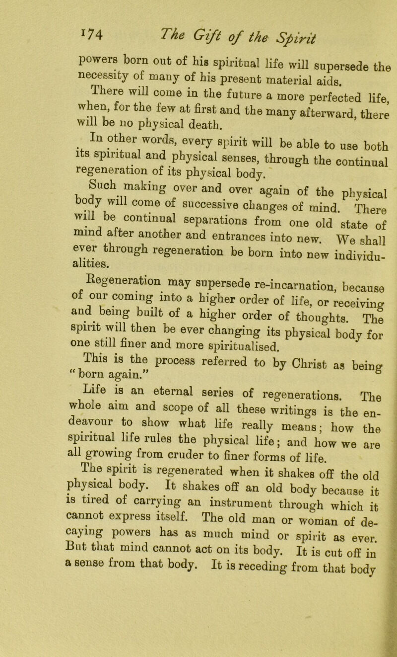 powers born out of his spiritual life will supersede the necessity of many of his present material aids. There will come in the future a more perfected life when, for the few at first and the many afterward, there will be no physical death. In other words, every spirit will be able to use both its spiritual and physical senses, through the continual regeneration of its physical body. Such making over and over again of the physical body wdl come of successive changes of mind. There will be continual separations from one old state of mind after another and entrances into new. We shall ever through regeneration be bom into new individu- alities. Regeneration may supersede re-incarnation, because ot our coming into a higher order of life, or receiving and being built of a higher order of thoughts. The spirit will then be ever changing its physical body for one still finer and more spiritualised. This is the process referred to by Christ as being “ born again.” 5 Life is an eternal series of regenerations. The whole aim and scope of all these writings is the en- deavour to show what life really means; how the spiritual life rules the physical life; and how we are all growing from cruder to finer forms of life. The spirit is regenerated when it shakes off the old physical body. It shakes off an old body because it is tired of carrying an instrument through which it cannot express itself. The old man or woman of de- caying powers has as much mind or spirit as ever. But that mind cannot act on its body. It is cut off in a sense from that body. It is receding from that body