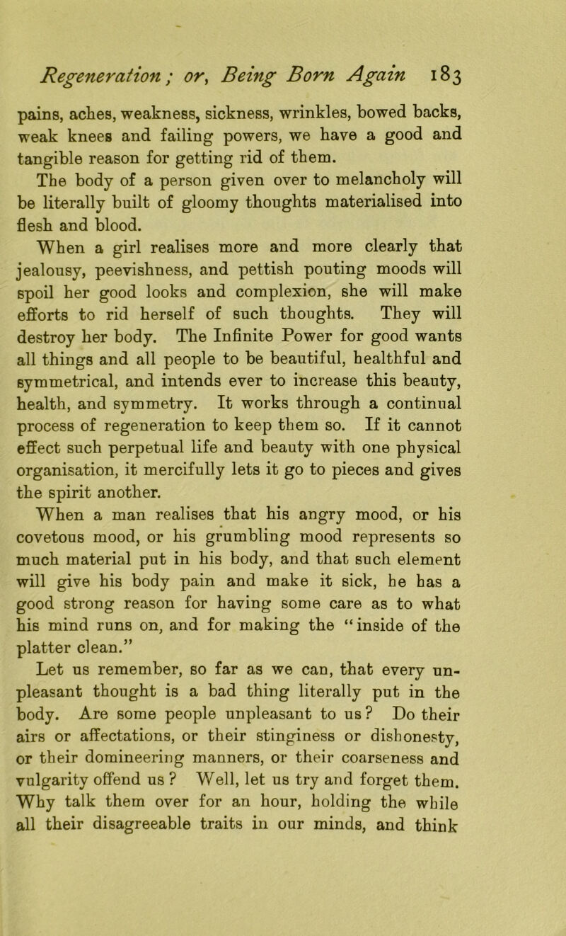 pains, aclies, weakness, sickness, wrinkles, bowed backs, weak knees and failing powers, we have a good and tangible reason for getting rid of them. The body of a person given over to melancholy will be literally built of gloomy thoughts materialised into flesh and blood. When a girl realises more and more clearly that jealousy, peevishness, and pettish pouting moods will spoil her good looks and complexion, she will make efforts to rid herself of such thoughts. They will destroy her body. The Infinite Power for good wants all things and all people to be beautiful, healthful and symmetrical, and intends ever to increase this beauty, health, and symmetry. It works through a continual process of regeneration to keep them so. If it cannot effect such perpetual life and beauty with one physical organisation, it mercifully lets it go to pieces and gives the spirit another. When a man realises that his angry mood, or his covetous mood, or his grumbling mood represents so much material put in his body, and that such element will give his body pain and make it sick, he has a good strong reason for having some care as to what his mind runs on, and for making the “ inside of the platter dean.” Let us remember, so far as we can, that every un- pleasant thought is a bad thing literally put in the body. Are some people unpleasant to us ? Do their airs or affectations, or their stinginess or dishonesty, or their domineering manners, or their coarseness and vulgarity offend us ? Well, let us try and forget them. Why talk them over for an hour, holding the while all their disagreeable traits in our minds, and think