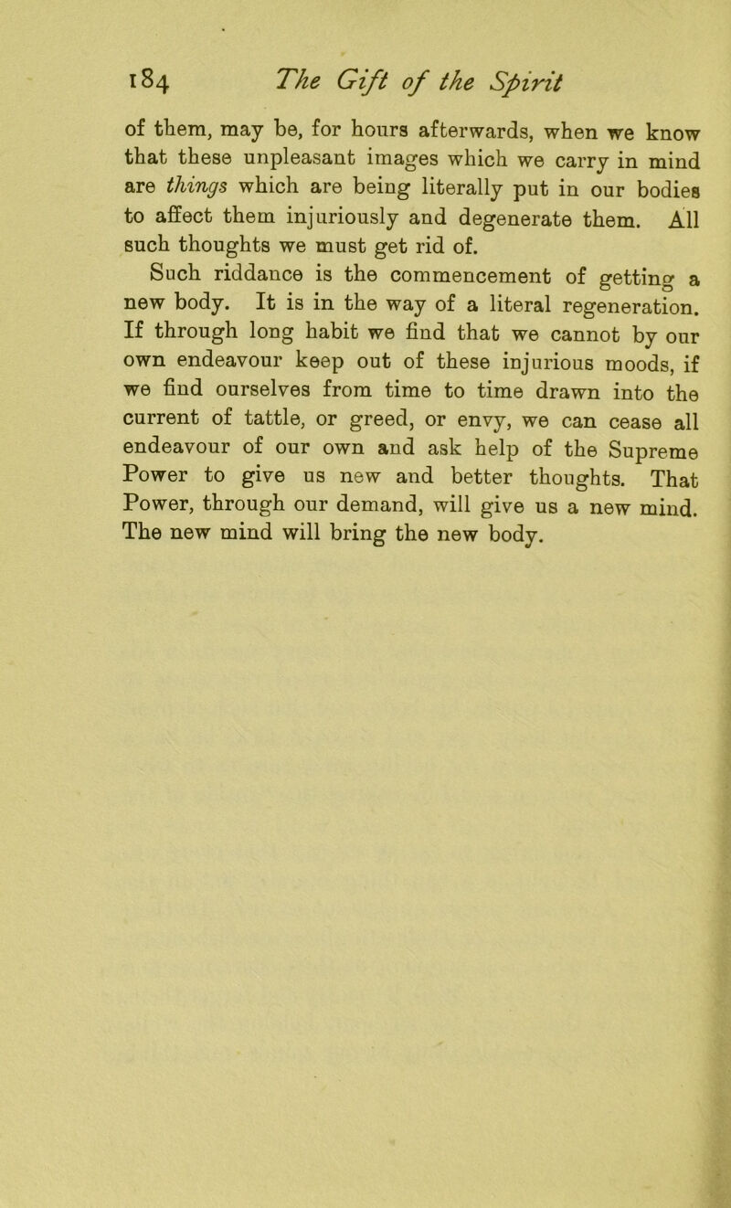 of them, may be, for hours afterwards, when we know that these unpleasant images which we carry in mind are things which are being literally put in our bodies to affect them injuriously and degenerate them. All such thoughts we must get rid of. Such riddance is the commencement of getting a new body. It is in the way of a literal regeneration. If through long habit we find that we cannot by our own endeavour keep out of these injurious moods, if we find ourselves from time to time drawn into the current of tattle, or greed, or envy, we can cease all endeavour of our own and ask help of the Supreme Power to give us new and better thoughts. That Power, through our demand, will give us a new mind. The new mind will bring the new body.