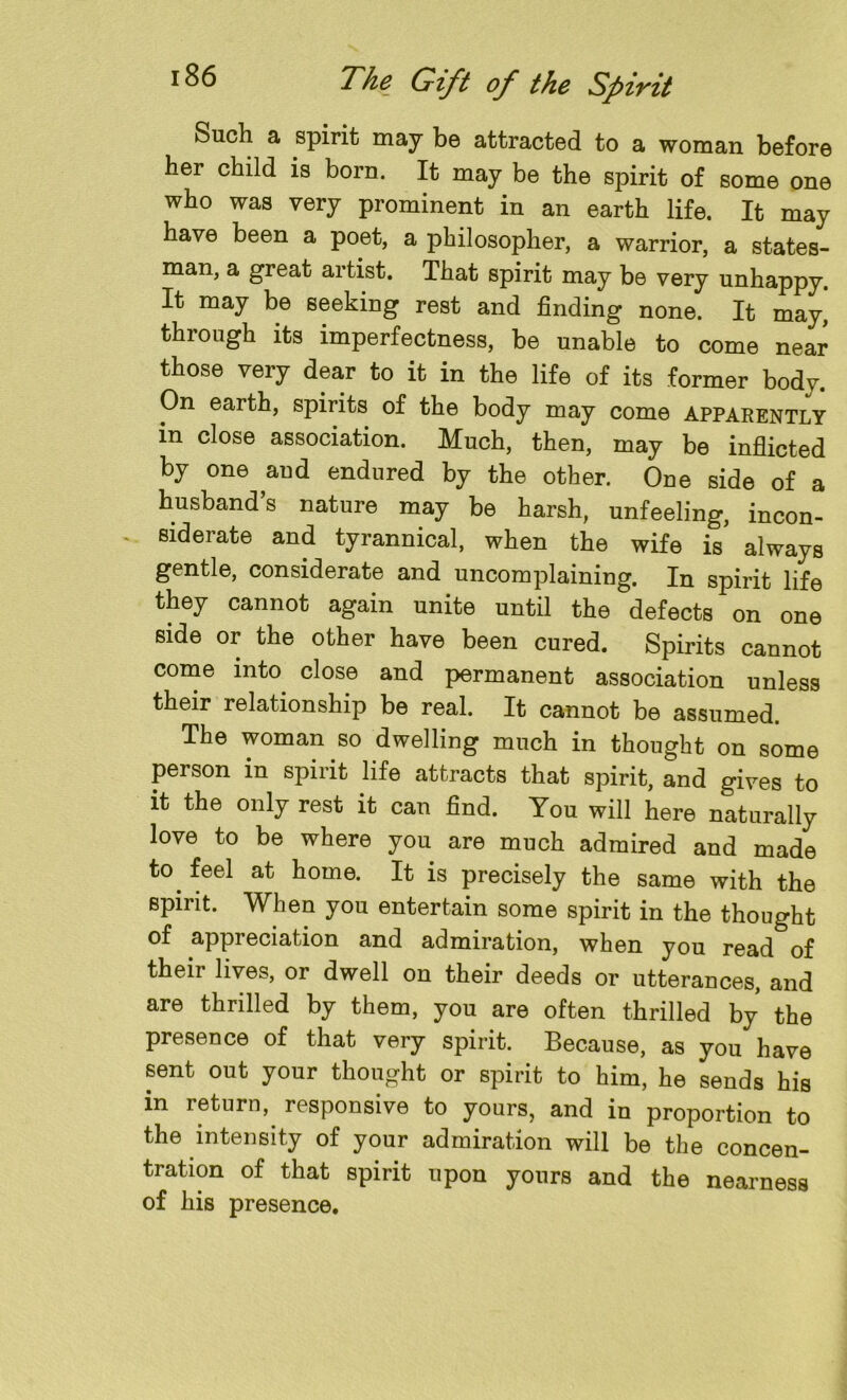 Such a spirit may be attracted to a woman before her child is born. It may be the spirit of some one who was very prominent in an earth life. It may have been a poet, a philosopher, a warrior, a states- man, a great artist. That spirit may be very unhappy. It may be seeking rest and finding none. It may, through its imperfectness, be unable to come near those very dear to it in the life of its former body. On earth, spirits of the body may come apparently in close association. Much, then, may be inflicted by one aud endured by the other. One side of a husband’s nature may be harsh, unfeeling, incon- siderate and tyrannical, when the wife is always gentle, considerate and uncomplaining. In spirit life they cannot again unite until the defects on one side or the other have been cured. Spirits cannot come into close and permanent association unless their relationship be real. It cannot be assumed. The woman so dwelling much in thought on some person in spirit life attracts that spirit, and gives to it the only rest it can find. You will here naturally love to be where you are much admired and made to. feel at home. It is precisely the same with the spirit. When you entertain some spirit in the thought of appreciation and admiration, when you read of their lives, or dwell on their deeds or utterances, and are thrilled by them, you are often thrilled by the presence of that very spirit. Because, as you have sent out your thought or spirit to him, he sends his in return, responsive to yours, and in proportion to the intensity of your admiration will be the concen- tration of that spirit upon yours and the nearness of his presence.