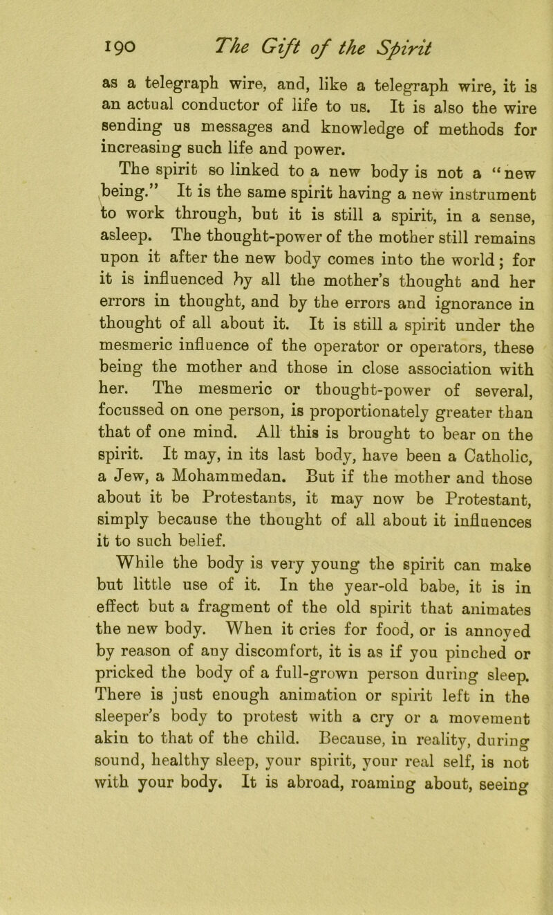 as a telegraph wire, and, like a telegraph wire, it is an actual conductor of life to us. It is also the wire sending us messages and knowledge of methods for increasing such life and power. The spirit so linked to a new body is not a “ new being.” It is the same spirit having a new instrument to work through, but it is still a spirit, in a sense, asleep. The thought-power of the mother still remains upon it after the new body comes into the world; for it is influenced by all the mother’s thought and her errors in thought, and by the errors and ignorance in thought of all about it. It is still a spirit under the mesmeric influence of the operator or operators, these being the mother and those in close association with her. The mesmeric or thought-power of several, focussed on one person, is proportionately greater than that of one mind. All this is brought to bear on the spirit. It may, in its last body, have been a Catholic, a Jew, a Mohammedan. But if the mother and those about it be Protestants, it may now be Protestant, simply because the thought of all about it influences it to such belief. While the body is very young the spirit can make but little use of it. In the year-old babe, it is in effect but a fragment of the old spirit that animates the new body. When it cries for food, or is annoved * by reason of any discomfort, it is as if you pinched or pricked the body of a full-grown person during sleep. There is just enough animation or spirit left in the sleeper’s body to protest with a cry or a movement akin to that of the child. Because, in reality, during sound, healthy sleep, your spirit, your real self, is not with your body. It is abroad, roaming about, seeing