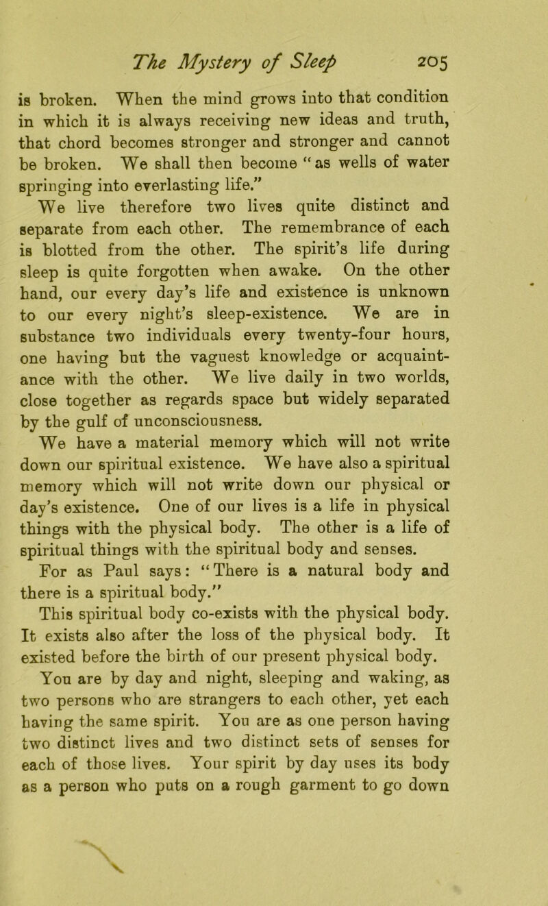 is broken. When the mind grows into that condition in which it is always receiving new ideas and truth, that chord becomes stronger and stronger and cannot be broken. We shall then become “as wells of water springing into everlasting life.” We live therefore two lives quite distinct and separate from each other. The remembrance of each is blotted from the other. The spirit’s life daring sleep is quite forgotten when awake. On the other hand, our every day’s life and existence is unknown to our every night’s sleep-existence. We are in substance two individuals every twenty-four hours, one having but the vaguest knowledge or acquaint- ance with the other. We live daily in two worlds, close together as regards space but widely separated by the gulf of unconsciousness. We have a material memory which will not write down our spiritual existence. We have also a spiritual memory which will not write down our physical or day’s existence. One of our lives is a life in physical things with the physical body. The other is a life of spiritual things with the spiritual body and senses. For as Paul says: “ There is a natural body and there is a spiritual body. This spiritual body co-exists with the physical body. It exists also after the loss of the physical body. It existed before the birth of our present physical body. You are by day and night, sleeping and waking, as two persons who are strangers to each other, yet each having the same spirit. You are as one person having two distinct lives and two distinct sets of senses for each of those lives. Your spirit by day uses its body as a person who puts on a rough garment to go down