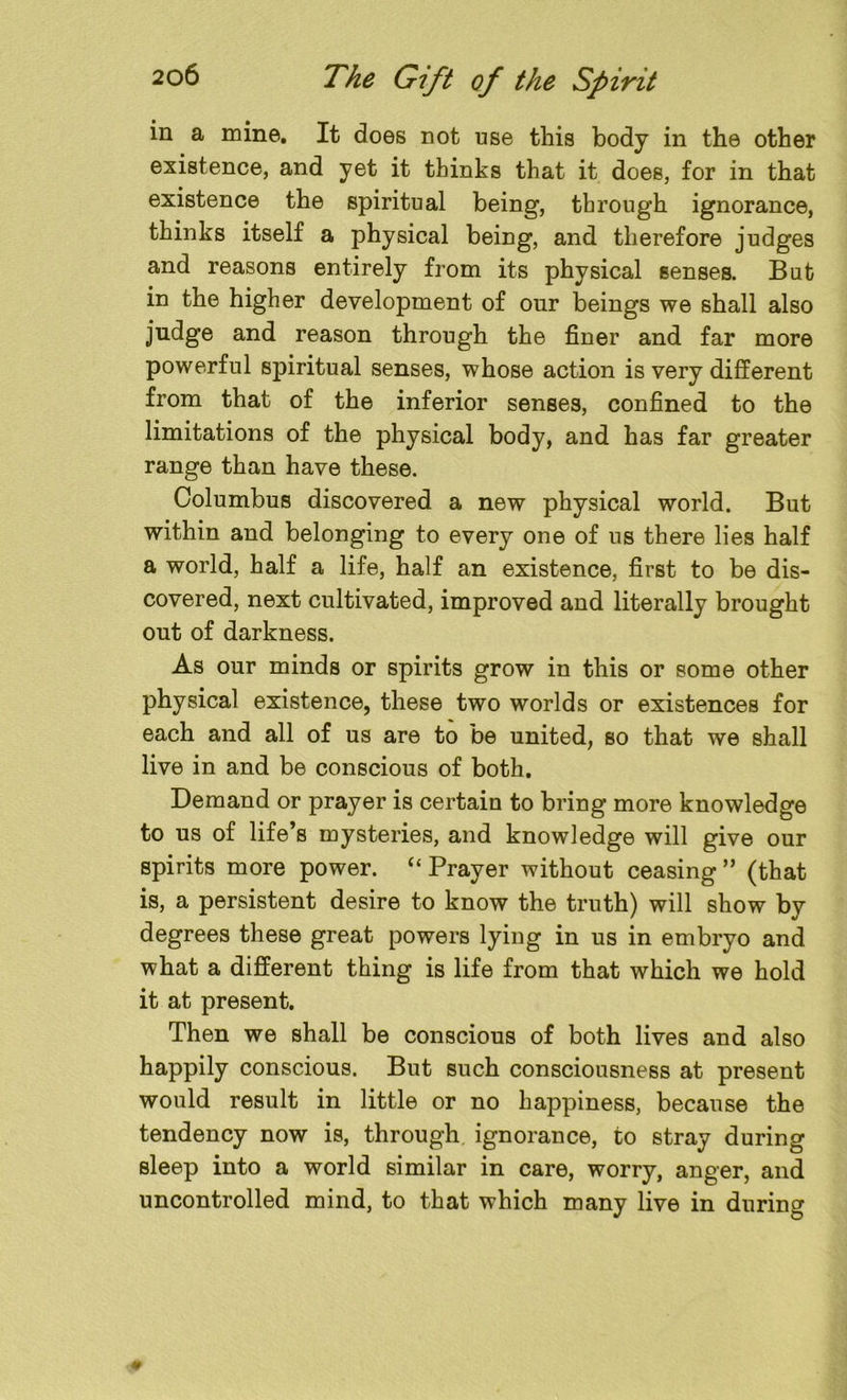 in a mine. It does not use this body in the other existence, and yet it thinks that it does, for in that existence the spiritual being, through ignorance, thinks itself a physical being, and therefore judges and reasons entirely from its physical senses. But in the higher development of our beings we shall also judge and reason through the finer and far more powerful spiritual senses, whose action is very different from that of the inferior senses, confined to the limitations of the physical body, and has far greater range than have these. Columbus discovered a new physical world. But within and belonging to every one of us there lies half a world, half a life, half an existence, first to be dis- covered, next cultivated, improved and literally brought out of darkness. As our minds or spirits grow in this or some other physical existence, these two worlds or existences for each and all of us are to be united, so that we shall live in and be conscious of both. Demand or prayer is certain to bring more knowledge to us of life’s mysteries, and knowledge will give our spirits more power. “ Prayer without ceasing ” (that is, a persistent desire to know the truth) will show by degrees these great powers lying in us in embryo and what a different thing is life from that which we hold it at present. Then we shall be conscious of both lives and also happily conscious. But such consciousness at present would result in little or no happiness, because the tendency now is, through ignorance, to stray during sleep into a world similar in care, worry, anger, and uncontrolled mind, to that which many live in during