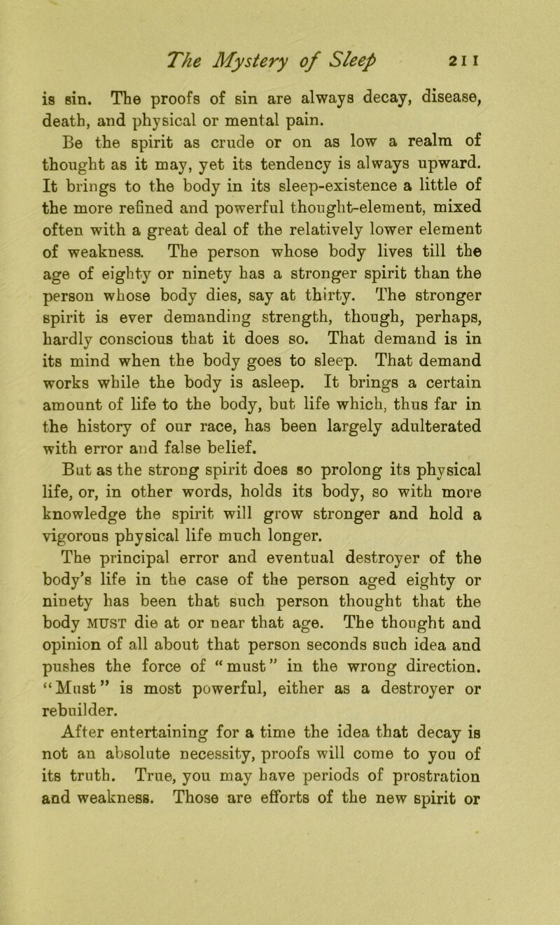 is sin. The proofs of sin are always decay, disease, death, and physical or mental pain. Be the spirit as crude or on as low a realm of thought as it may, yet its tendency is always upward. It brings to the body in its sleep-existence a little of the more refined and powerful thought-element, mixed often with a great deal of the relatively lower element of weakness. The person whose body lives till the age of eighty or ninety has a stronger spirit than the person whose body dies, say at thirty. The stronger spirit is ever demanding strength, though, perhaps, hardly conscious that it does so. That demand is in its mind when the body goes to sleep. That demand works while the body is asleep. It brings a certain amount of life to the body, but life which, thus far in the history of our race, has been largely adulterated with error and false belief. But as the strong spirit does so prolong its physical life, or, in other words, holds its body, so with more knowledge the spirit will grow stronger and hold a vigorous physical life much longer. The principal error and eventual destroyer of the body’s life in the case of the person aged eighty or ninety has been that such person thought that the body must die at or near that age. The thought and opinion of all about that person seconds such idea and pushes the force of “ must ” in the wrong direction. “Must” is most powerful, either as a destroyer or rebuilder. After entertaining for a time the idea that decay is not an absolute necessity, proofs will come to you of its truth. True, you may have periods of prostration and weakness. Those are efforts of the new spirit or