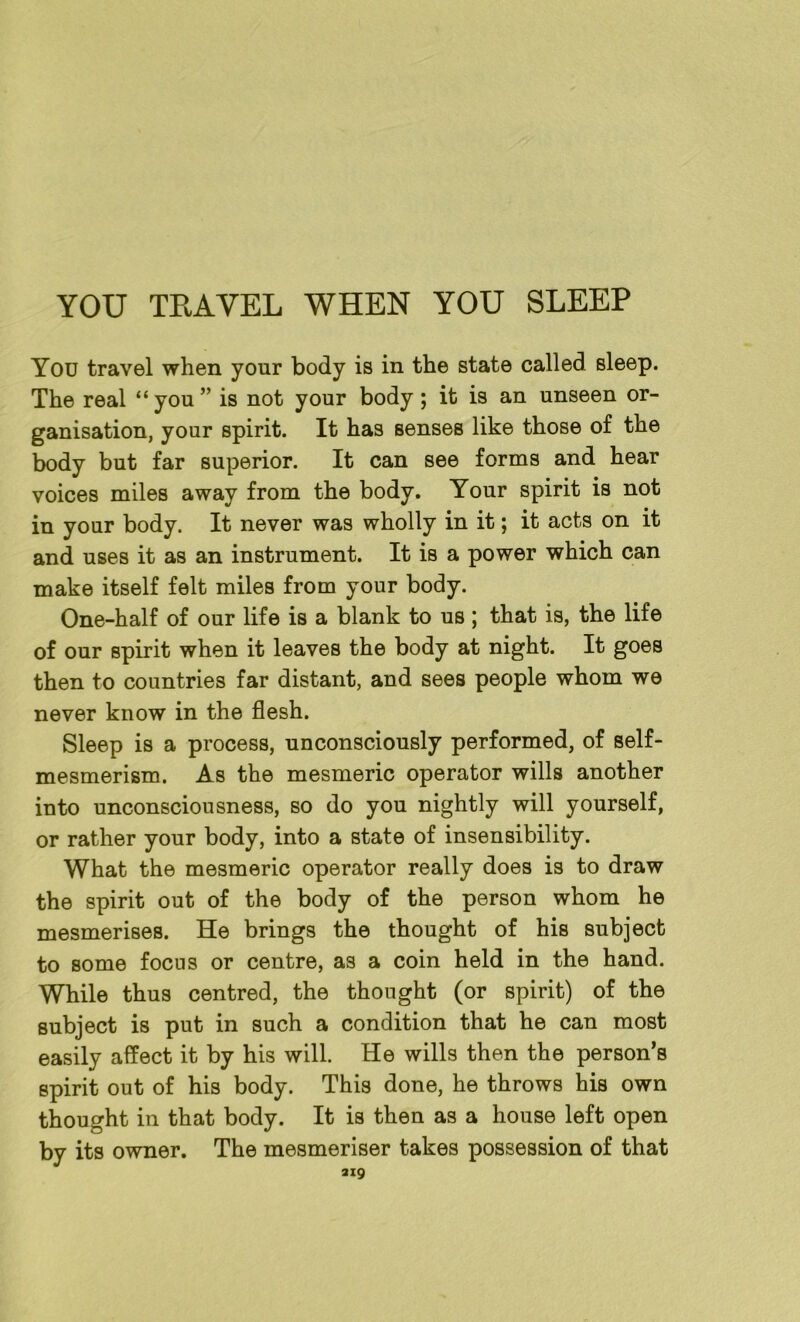 YOU TRAVEL WHEN YOU SLEEP You travel when your body is in the state called sleep. The real “you” is not your body; it is an unseen or- ganisation, your spirit. It has senses like those of the body but far superior. It can see forms and hear voices miles away from the body. Your spirit is not in your body. It never was wholly in it; it acts on it and uses it as an instrument. It is a power which can make itself felt miles from your body. One-half of our life is a blank to us ; that is, the life of our spirit when it leaves the body at night. It goes then to countries far distant, and sees people whom we never know in the flesh. Sleep is a process, unconsciously performed, of self- mesmerism. As the mesmeric operator wills another into unconsciousness, so do you nightly will yourself, or rather your body, into a state of insensibility. What the mesmeric operator really does is to draw the spirit out of the body of the person whom he mesmerises. He brings the thought of his subject to some focus or centre, as a coin held in the hand. While thus centred, the thought (or spirit) of the subject is put in such a condition that he can most easily affect it by his will. He wills then the person’s spirit out of his body. This done, he throws his own thought in that body. It is then as a house left open by its owner. The mesmeriser takes possession of that ai9