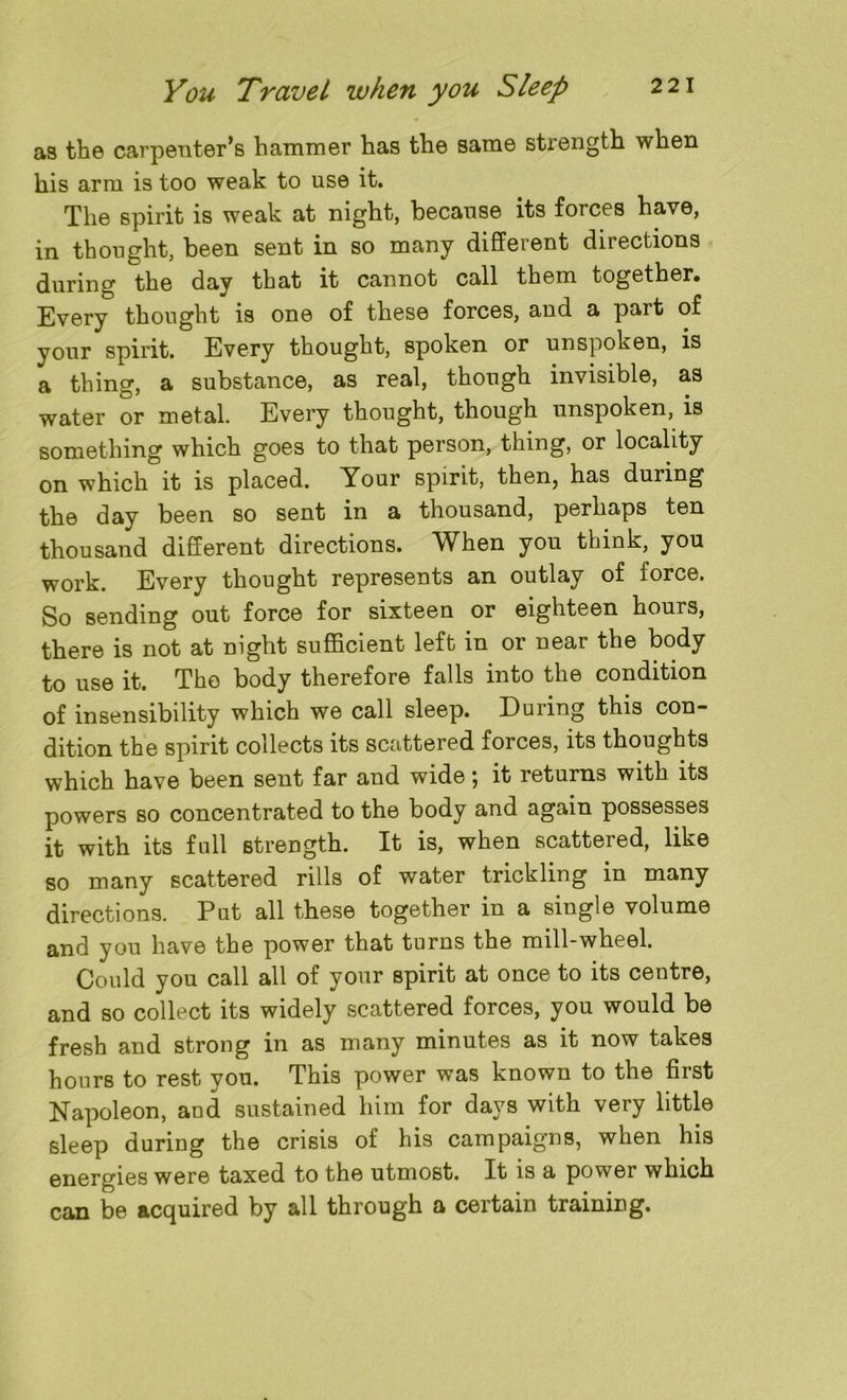 as the carpenter’s hammer has the same strength when his arm is too weak to use it. The spirit is weak at night, because its forces have, in thought, been sent in so many different directions during the day that it cannot call them together. Every thought is one of these forces, and a part of your spirit. Every thought, spoken or unspoken, is a thing, a substance, as real, though invisible, as water or metal. Every thought, though unspoken, is something which goes to that person, thing, or locality on which it is placed. Your spirit, then, has during the day been so sent in a thousand, perhaps ten thousand different directions. When you think, you work. Every thought represents an outlay of force. So sending out force for sixteen or eighteen hours, there is not at night sufficient left in or near the body to use it. The body therefore falls into the condition of insensibility which we call sleep. Euiing this con- dition the spirit collects its scattered forces, its thoughts which have been sent far and wide; it returns with its powers so concentrated to the body and again possesses it with its full strength. It is, when scattered, like so many scattered rills of water trickling in many directions. Put all these together in a single volume and you have the power that turns the mill-wheel. Could you call all of your spirit at once to its centre, and so collect its widely scattered forces, you would be fresh and strong in as many minutes as it now takes hours to rest you. This power was known to the first Napoleon, and sustained him for days with very little sleep during the crisis of his campaigns, when his energies were taxed to the utmost. It is a power which can be acquired by all through a certain training.