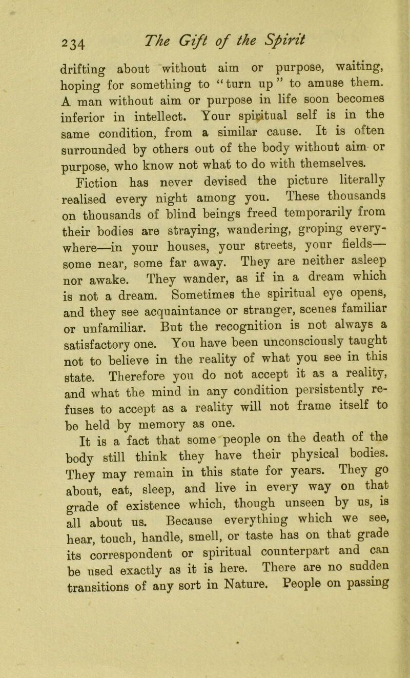 drifting about without aim or purpose, waiting, hoping for something to “ turn up ” to amuse them. A man without aim or purpose in life soon becomes inferior in intellect. Your spiritual self is in the same condition, from a similar cause. It is often surrounded by others out of the body without aim or purpose, who know not what to do with themselves. Fiction has never devised the picture literally realised every night among you. These thousands on thousands of blind beings freed temporarily from their bodies are straying, wandering, groping every- where—in your houses, your streets, your fields— some near, some far away. They are neither asleep nor awake. They wander, as if in a dream which is not a dream. Sometimes the spiritual eye opens, and they see acquaintance or stranger, scenes familiar or unfamiliar. But the recognition is not always a satisfactory one. You have been unconsciously taught not to believe in the reality of what you see in this state. Therefore you do not accept it as a reality, and what the mind in any condition persistently re- fuses to accept as a reality will not frame itself to be held by memory as one. It is a fact that some people on the death of the body still think they have their physical bodies. They may remain in this state for years. They go about, eat, sleep, and live in every way on that grade of existence which, though unseen by us, is all about us. Because everything which we see, hear, touch, handle, smell, or taste has on that grade its correspondent or spiritual counterpart and can be used exactly as it is here. There are no sudden transitions of any sort in Nature. People on passing
