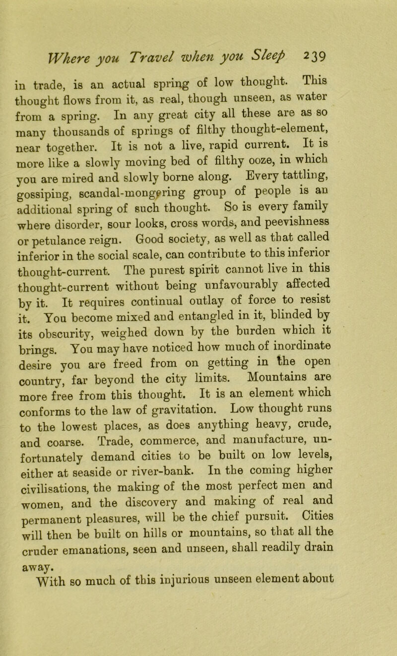 in trade, is an actual spring of low thought. This thought flows from it, as real, though unseen, as water from a spring. In any great city all these are as so many thousands of springs of filthy thought-element, near together. It is not a live, rapid current. It is more like a slowly moving bed of filthy ooze, in which you are mired and slowly borne along. Every tattling, gossiping, scandal-mongering group of people is an additional spring of such thought. So is every family where disorder, sour looks, cross words, and peevishness or petulance reign. Good society, as well as that called inferior in the social scale, can contribute to this inferior thought-current. The purest spirit cannot live in this thought-current without being unfavourably affected by it. It requires continual outlay of force to resist it. You become mixed and entangled in it, blinded by its obscurity, weighed down by the burden which it brings. You may have noticed how much of inordinate desire you are freed from on getting in the open country, far beyond the city limits. Mountains are more free from this thought. It is an element which conforms to the law of gravitation. Low thought runs to the lowest places, as does anything heavy, crude, and coarse. Trade, commerce, and manufacture, un- fortunately demand cities to be built on low levels, either at seaside or river-bank. In the coming higher civilisations, the making of the most perfect men and women, and the discovery and making of real and permanent pleasures, will be the chief pursuit. Cities will then be built on hills or mountains, so that all the cruder emanations, seen and unseen, shall readily drain away. With so much of this injurious unseen element about