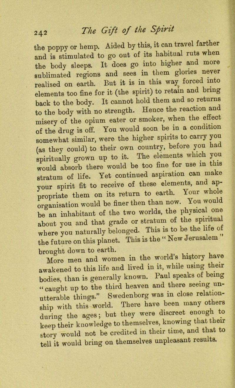 the poppy or hemp. Aided by this, it can travel farther and is stimulated to go out of its habitual ruts when the body sleeps. It does go into higher and more sublimated regions and sees in them glories never realised on earth. But it is in this way_ forced into elements too fine for it (the spirit) to retain and bring back to the body. It cannot hold them and so returns to the body with no strength. Hence the reaction and misery of the opium eater or smoker, when the effect of the drug is off. You would soon be in a condition somewhat similar, were the higher spiiits to cany you (as they could) to their own country, before you had spiritually grown up to it. The elements which you would absorb there would be too fine for use in this stratum of life. Yet continued aspiration can make vour spirit fit to receive of these elements, and ap- propriate them on its return to earth. Your whole organisation would be finer then than now. Yon would be an inhabitant of the two worlds, the physical, one about you and that grade or stratum of the spiritual where you naturally belonged. This is to be the life of the future on this planet. This is the “ New Jerusalem brought down to earth. > More men and women in the world’s history have awakened to this life and lived in it, while using their bodies, than is generally known. Paul speaks of being “ caught up to the third heaven and there seeing un- utterable things.” Swedenborg was in close relation- ship with this world. There have been many others during the ages; but they were discreet enoug to keep their kuowledge to themselves, knowing that their story would not be credited in their time, and that to tell it would bring on themselves unpleasant results.