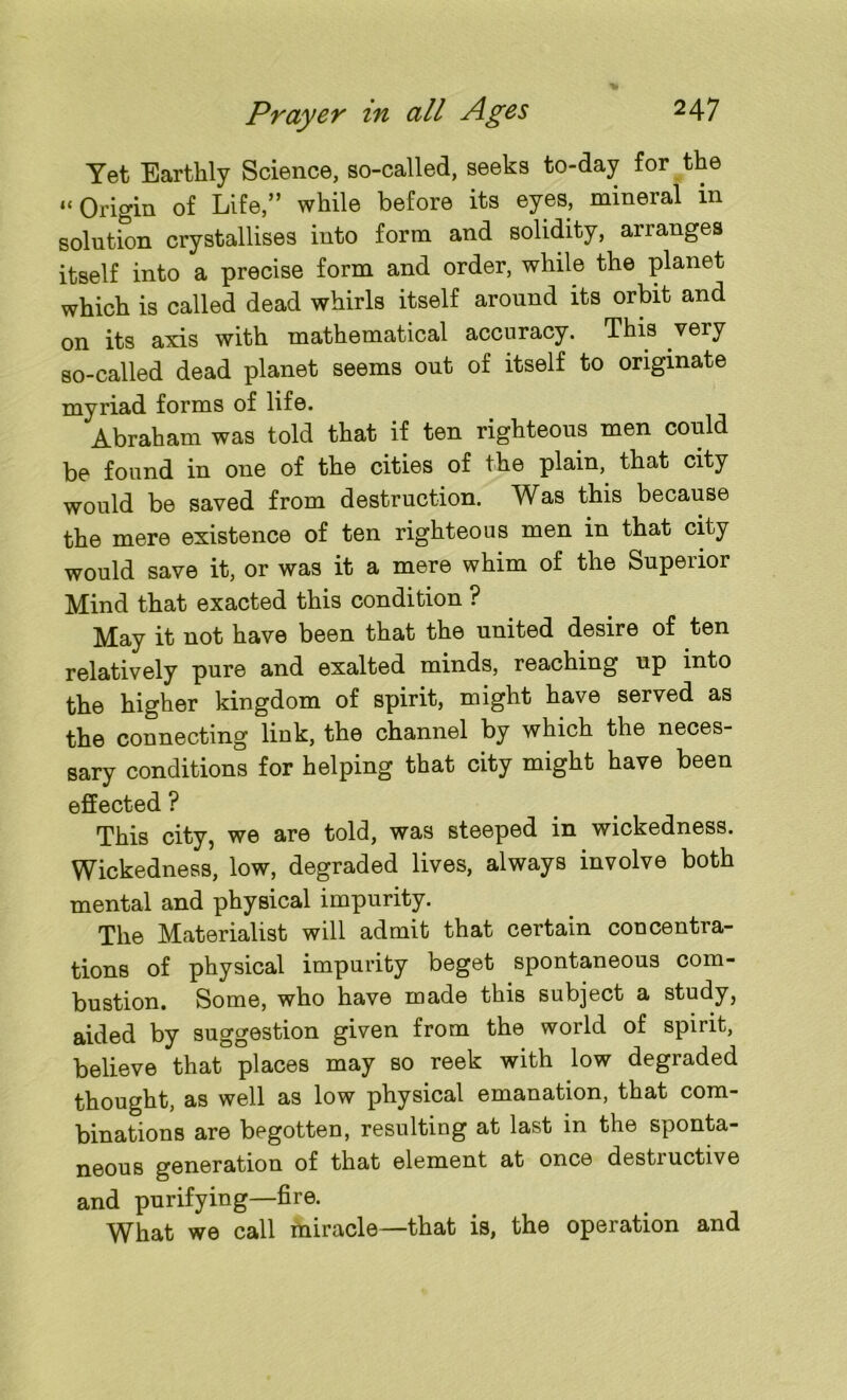 Yet Earthly Science, so-called, seeks to-day for the “Origin of Life,” while before its eyes, mineral in solution crystallises into form and solidity, arranges itself into a precise form and order, while the planet which is called dead whirls itself around its orbit and on its axis with mathematical accuracy. This very so-called dead planet seems out of itself to originate myriad forms of life. Abraham was told that if ten righteous men could be found in one of the cities of the plain, that city would be saved from destruction. Was this because the mere existence of ten righteous men in that city would save it, or was it a mere whim of the Superior Mind that exacted this condition ? May it not have been that the united desire of ten relatively pure and exalted minds, reaching up into the higher kingdom of spirit, might have served as the connecting link, the channel by which the neces- sary conditions for helping that city might have been effected ? This city, we are told, was steeped in wickedness. Wickedness, low, degraded lives, always involve both mental and physical impurity. The Materialist will admit that certain concentra- tions of physical impurity beget spontaneous com- bustion. Some, who have made this subject a study, aided by suggestion given from the world of spirit, believe that places may so reek with low degraded thought, as well as low physical emanation, that com- binations are begotten, resulting at last in the sponta- neous generation of that element at once destructive and purifying—fire. WLat we call miracle—that is, the operation and